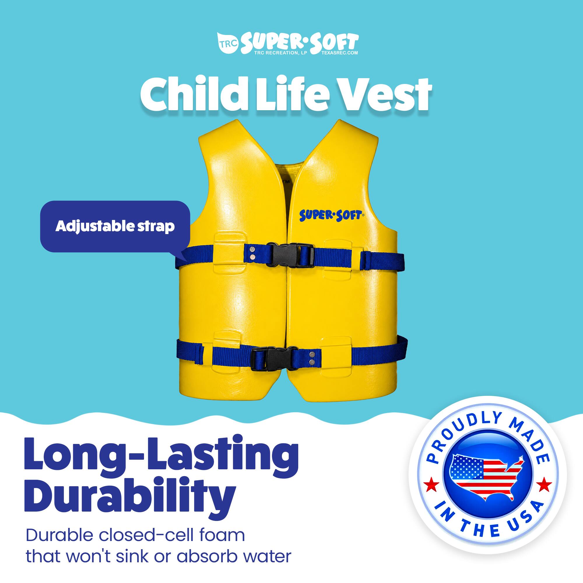 TRC SUPERSOFT  
TRC RECREATION  
TERASREC.COM  

Child Life Vest  
Adjustable strap  
SUPER-SOFT  

Long-Lasting Durability  
Durable closed-cell foam that won't sink or absorb water  

PROUDLY MADE IN USA