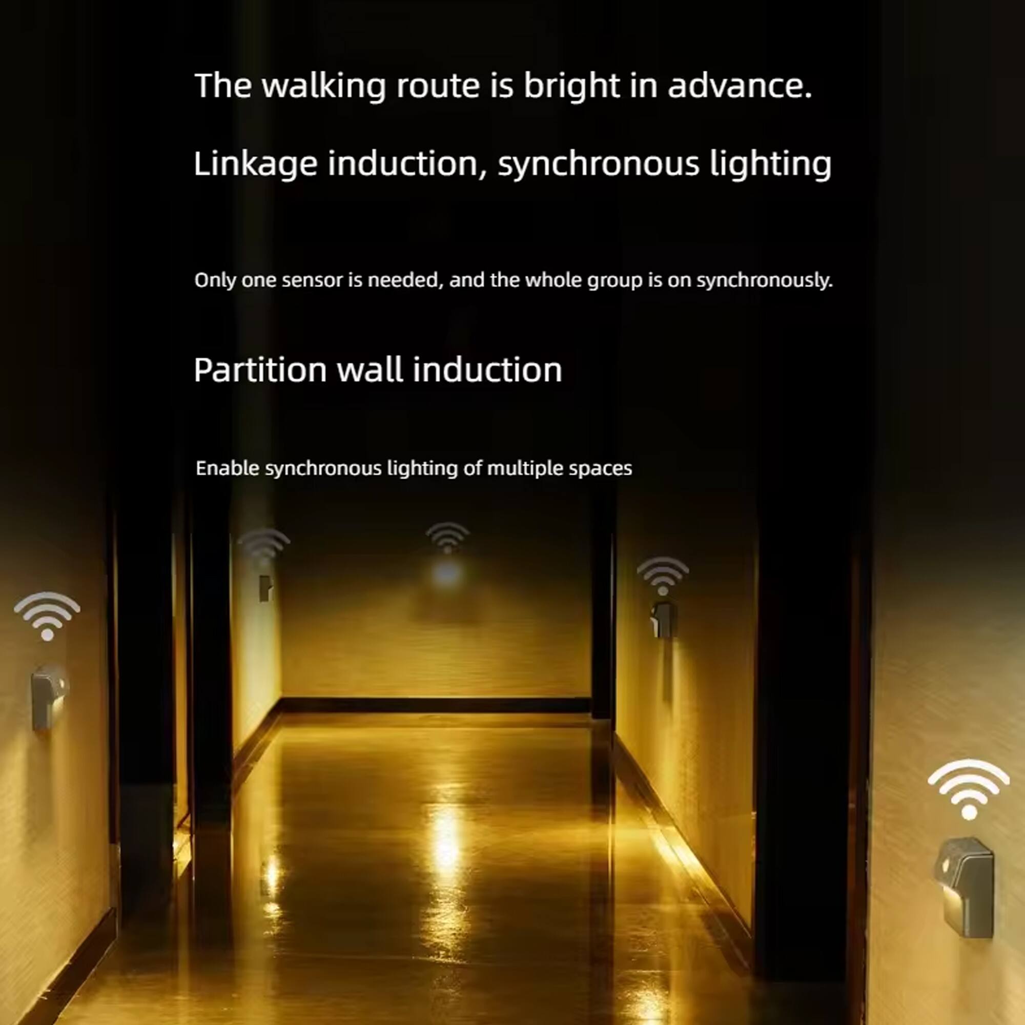 The walking route is bright in advance.  
Linkage induction, synchronous lighting  
Only one sensor is needed, and the whole group is on synchronously.  
Partition wall induction  
Enable synchronous lighting of multiple spaces