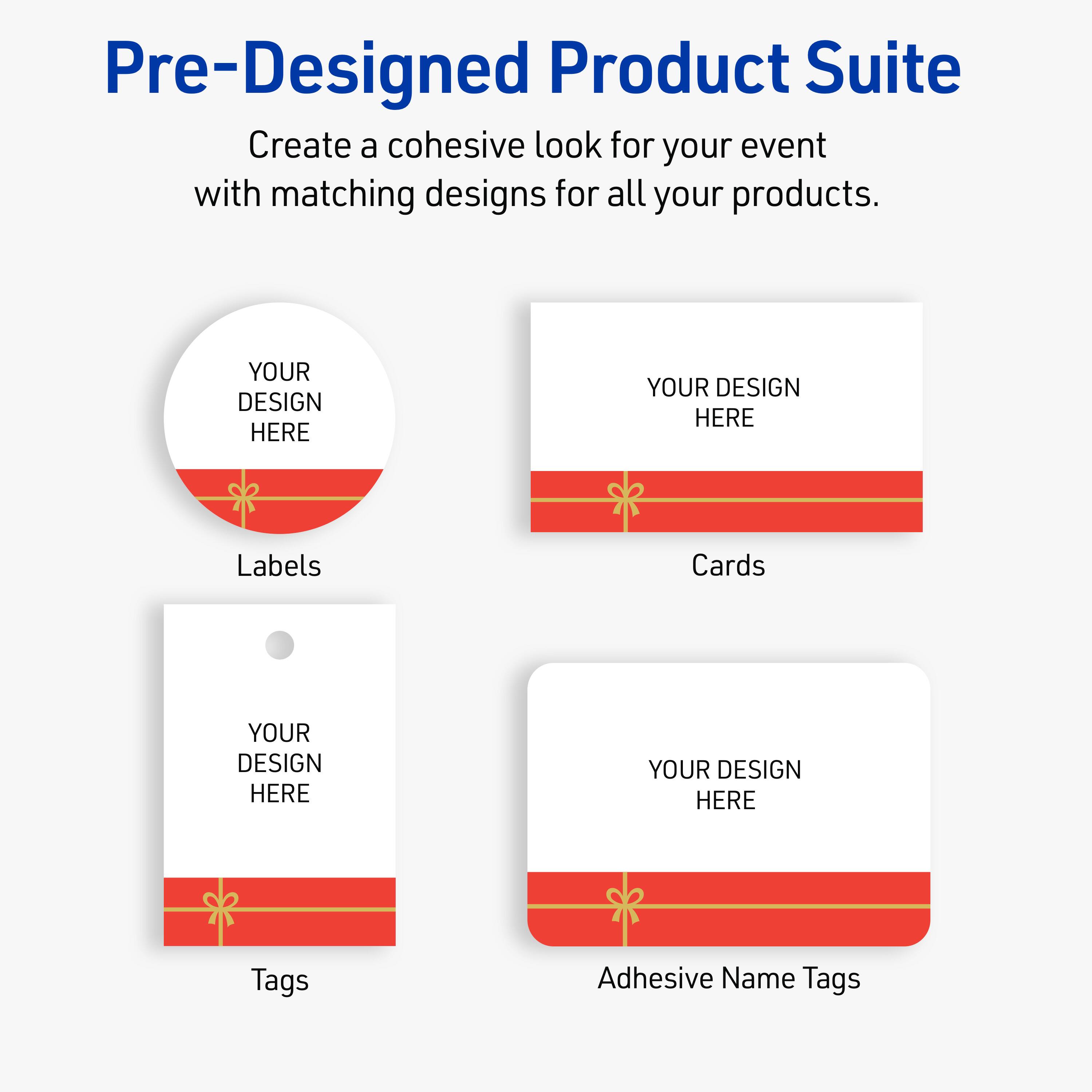 Pre-Designed Product Suite

Create a cohesive look for your event with matching designs for all your products.

Labels
YOUR DESIGN HERE

Cards
YOUR DESIGN HERE

Tags
YOUR DESIGN HERE

Adhesive Name Tags
YOUR DESIGN HERE