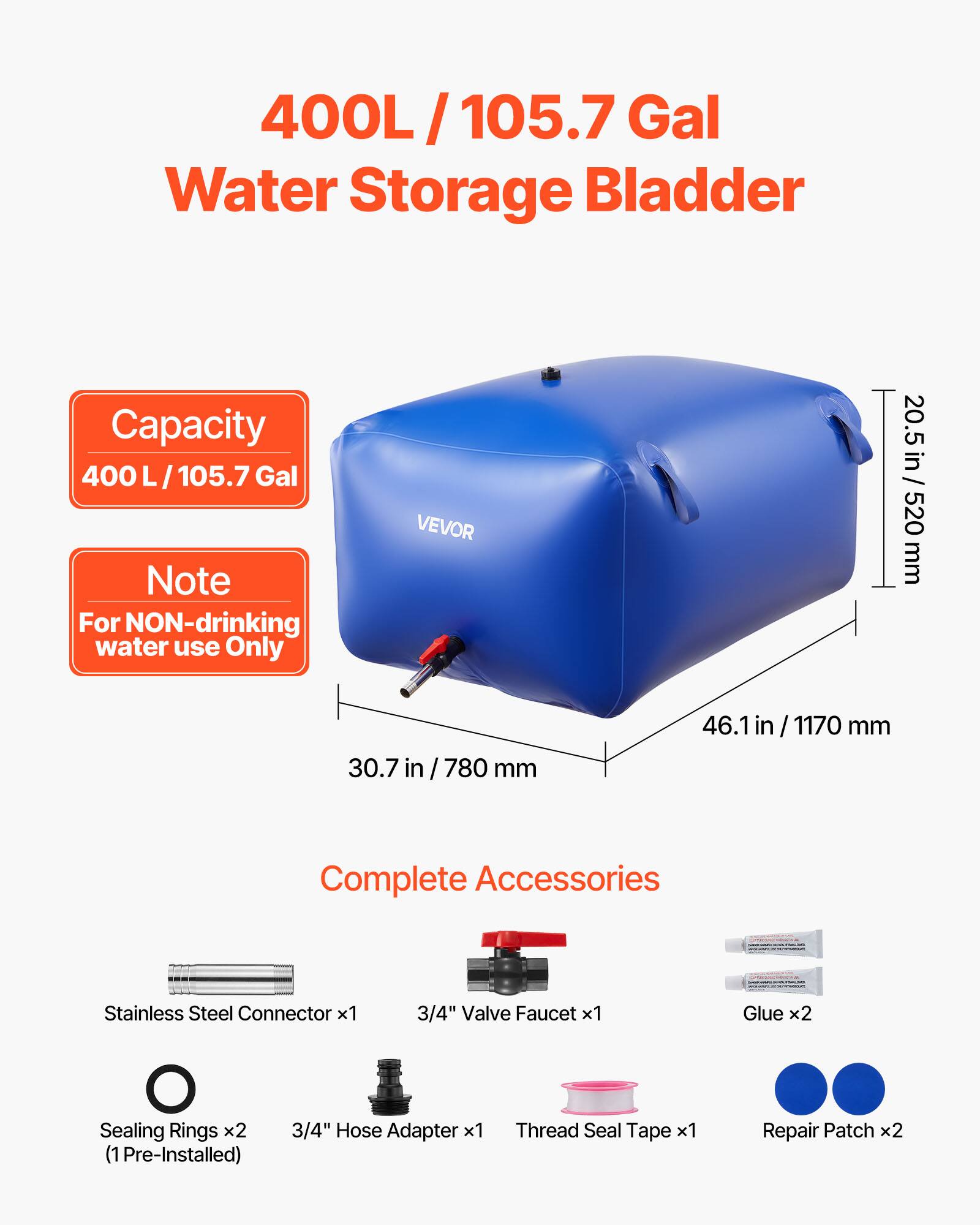 400L/105.7 Gal Water Storage Bladder Capacity 400 L/105.7 Gal Note For NON-drinking water use Only

VEVOR

20.5 in/520 mm
30.7 in / 780 mm
46.1 in/ 1170 mm

Complete Accessories
- Stainless Steel Connector x1
- 3/4" Valve Faucet x1
- Glue x2
- Sealing Rings x2 (1 Pre-Installed)
- 3/4" Hose Adapter x1
- Thread Seal Tape x1
- Repair Patch x2