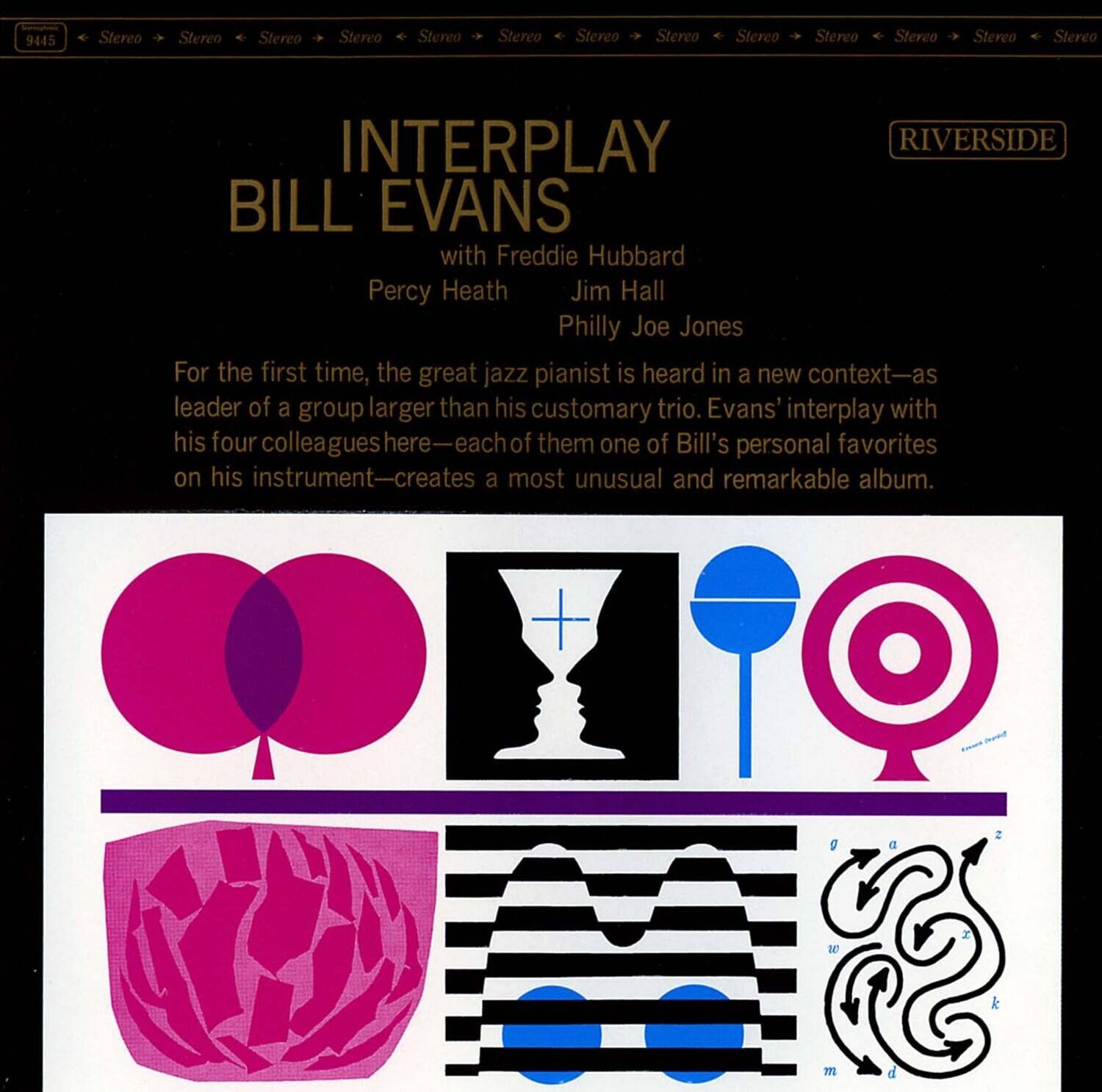 **INTERPLAY**  
BILL EVANS  
with Freddie Hubbard  
Percy Heath  
Jim Hall  
Philly Joe Jones  

For the first time, the great jazz pianist is heard in a new context—as leader of a group larger than his customary trio. Evans' interplay with his four colleagues here—each of them one of Bill's personal favorites on his instrument—creates a most unusual and remarkable album.  

RIVERSIDE