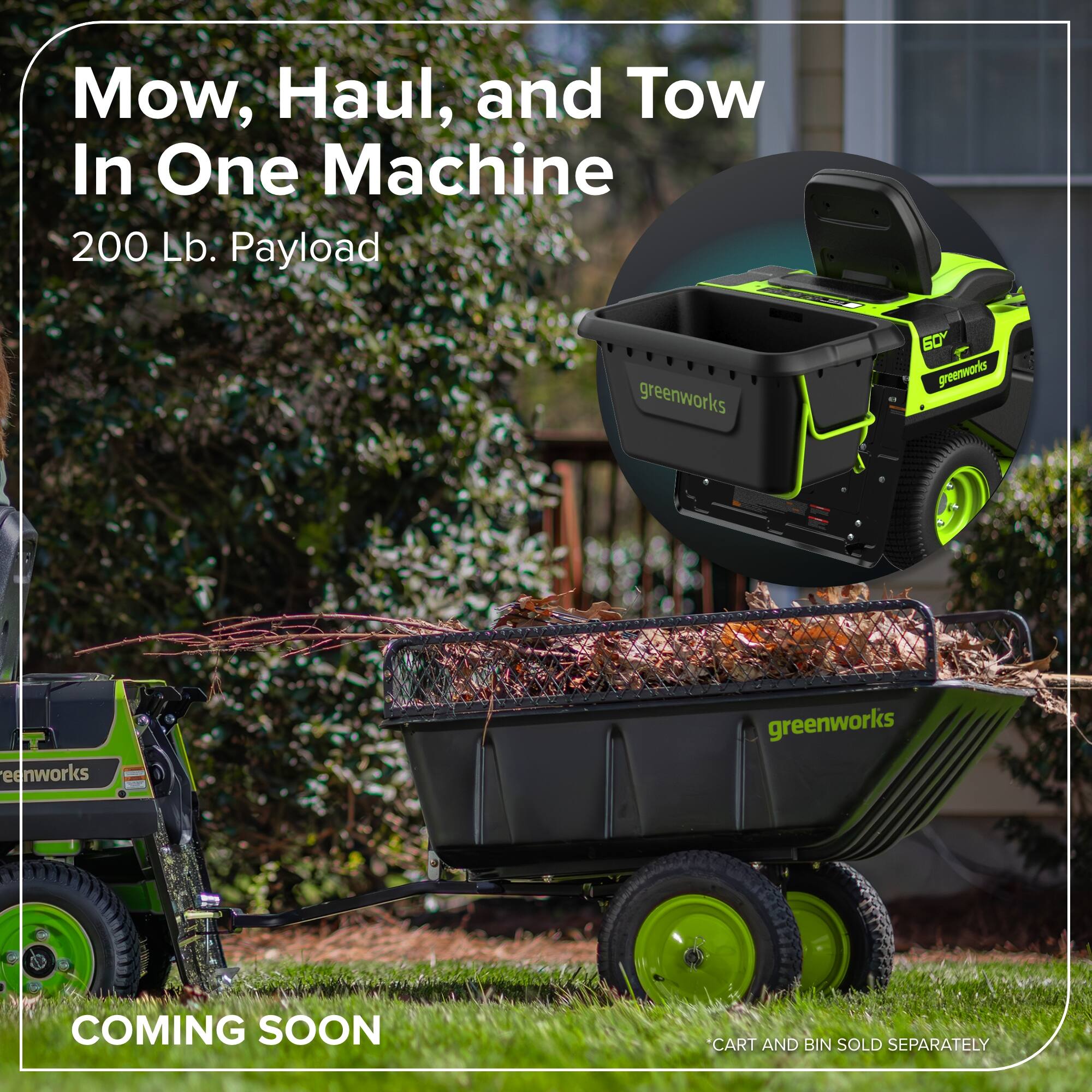 Mow, Haul, and Tow In One Machine  
200 Lb. Payload  
greenworks  
COMING SOON  
CART AND BIN SOLD SEPARATELY