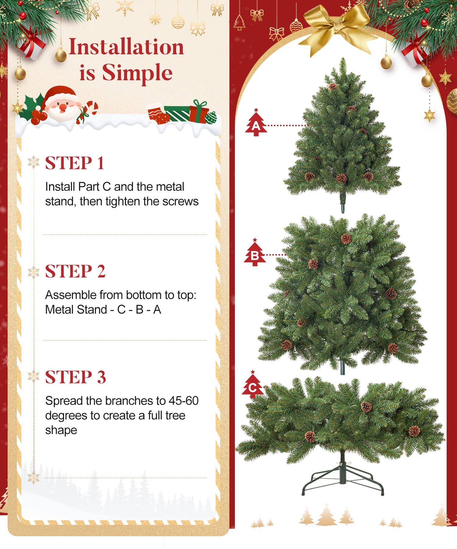 Installation is Simple

STEP 1  
Install Part C and the metal stand, then tighten the screws

STEP 2  
Assemble from bottom to top: Metal Stand - C - B - A

STEP 3  
Spread the branches to 45-60 degrees to create a full tree shape
