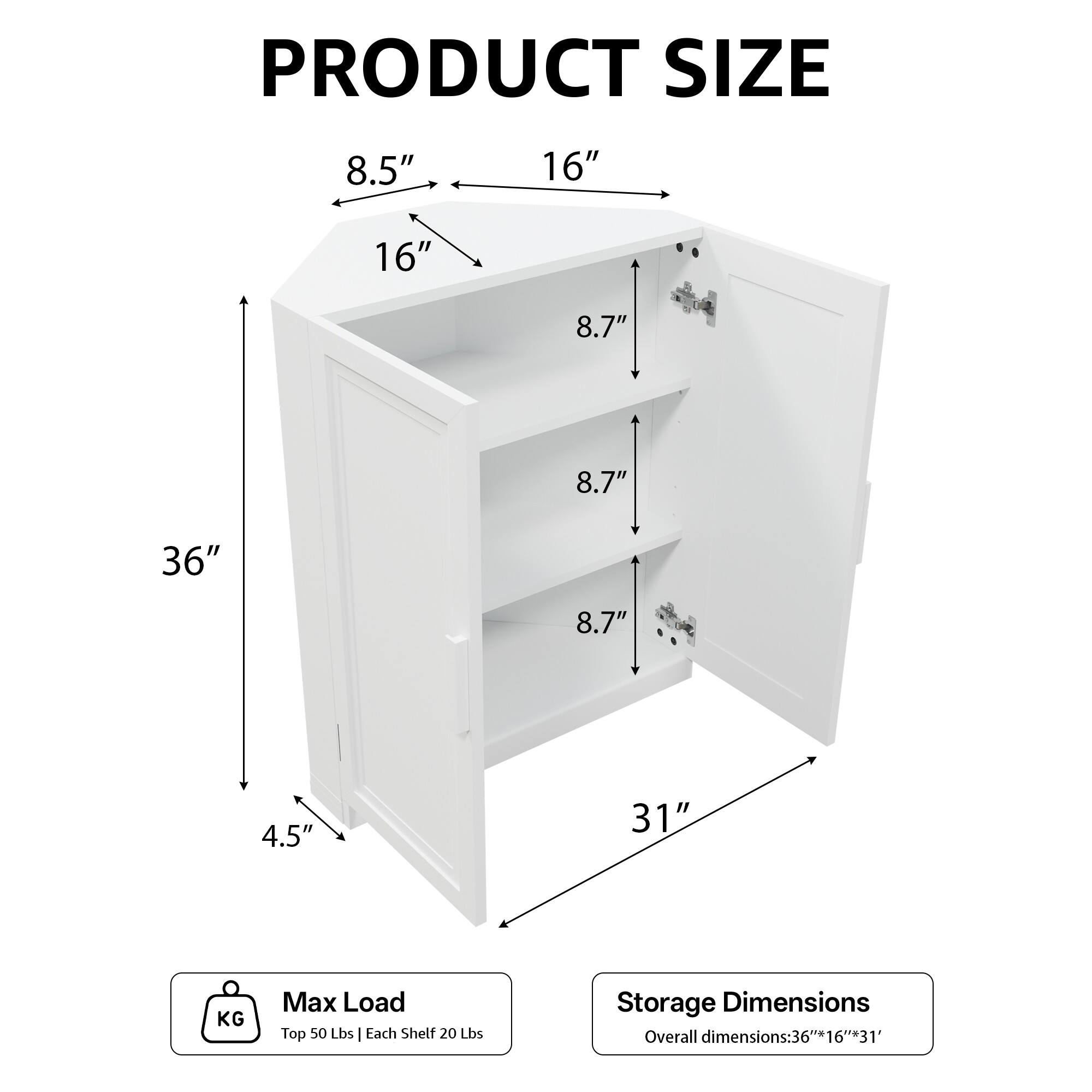 PRODUCT SIZE  
8.5" 16" 16" 8.7" 8.7" 36" 8.7" 4.5" 31"  

KG Max Load  
Top 50 Lbs | Each Shelf 20 Lbs  

Storage Dimensions  
Overall dimensions: 36"*16"*31"