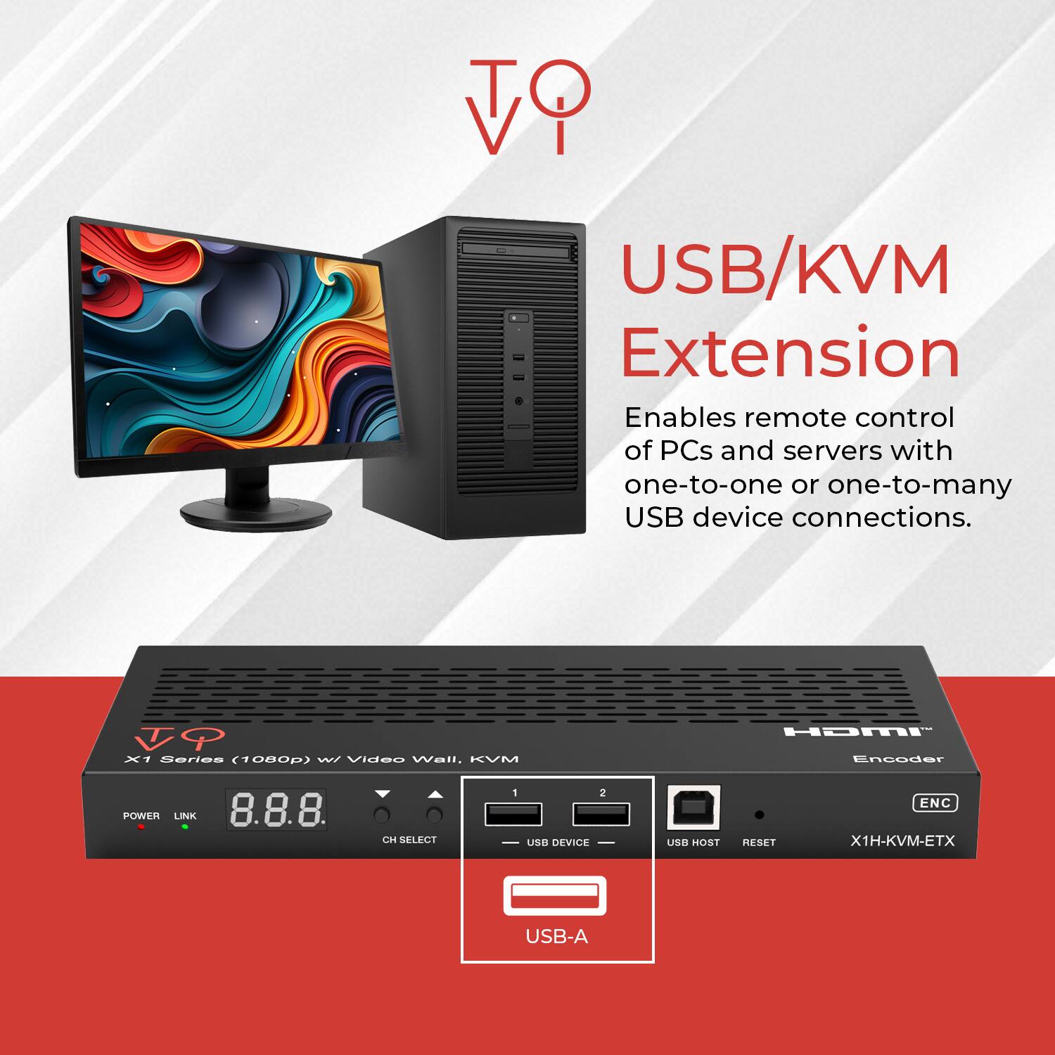 USB/KVM Extension  
Enables remote control of PCs and servers with one-to-one or one-to-many USB device connections.

X1 Series (1080p) Video Wall, KVM HDMI Encoder  
POWER LINK 8.8.8 CH SELECT 1 2 USB DEVICE USB HOST RESET ENC X1H-KVM-ETX USB-A