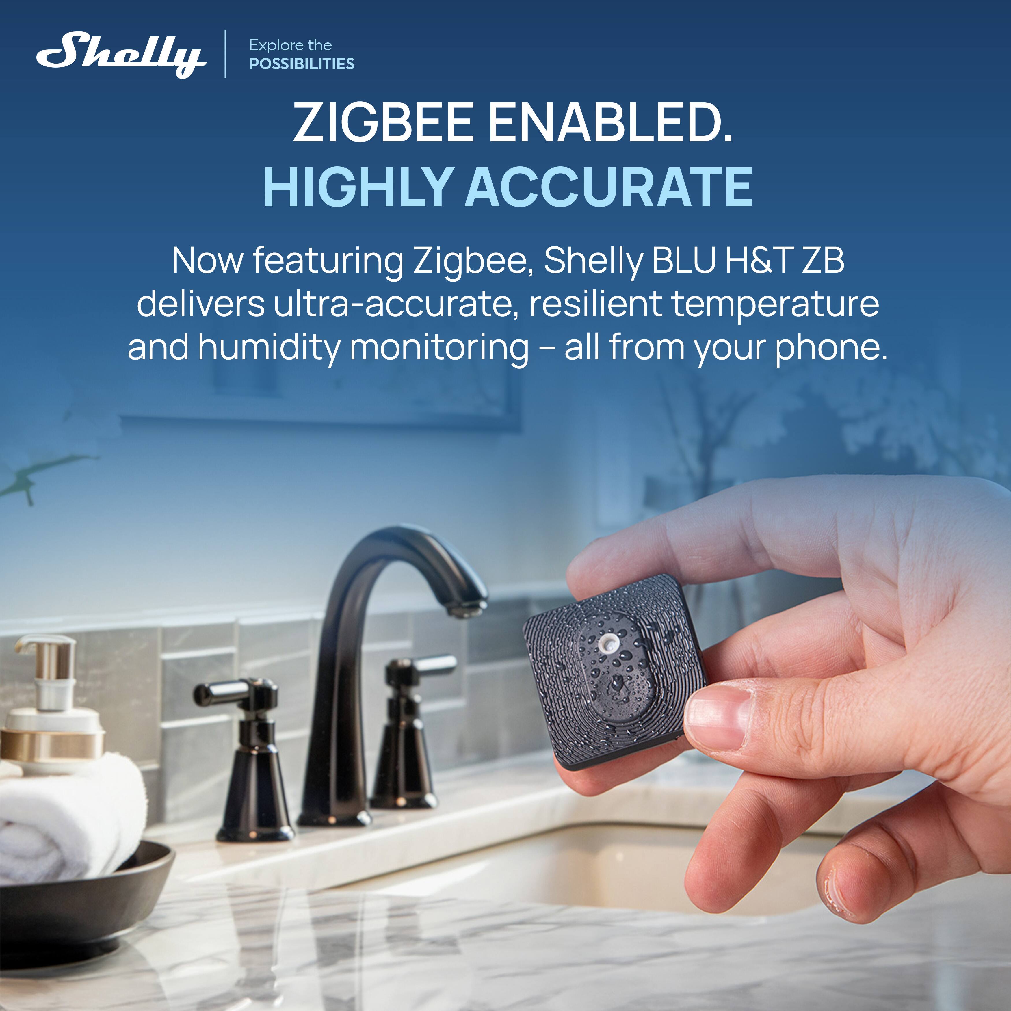 Explore the POSSIBILITIES  
ZIGBEE ENABLED.  
HIGHLY ACCURATE  

Now featuring Zigbee, Shelly BLU H&T ZB delivers ultra-accurate, resilient temperature and humidity monitoring – all from your phone.