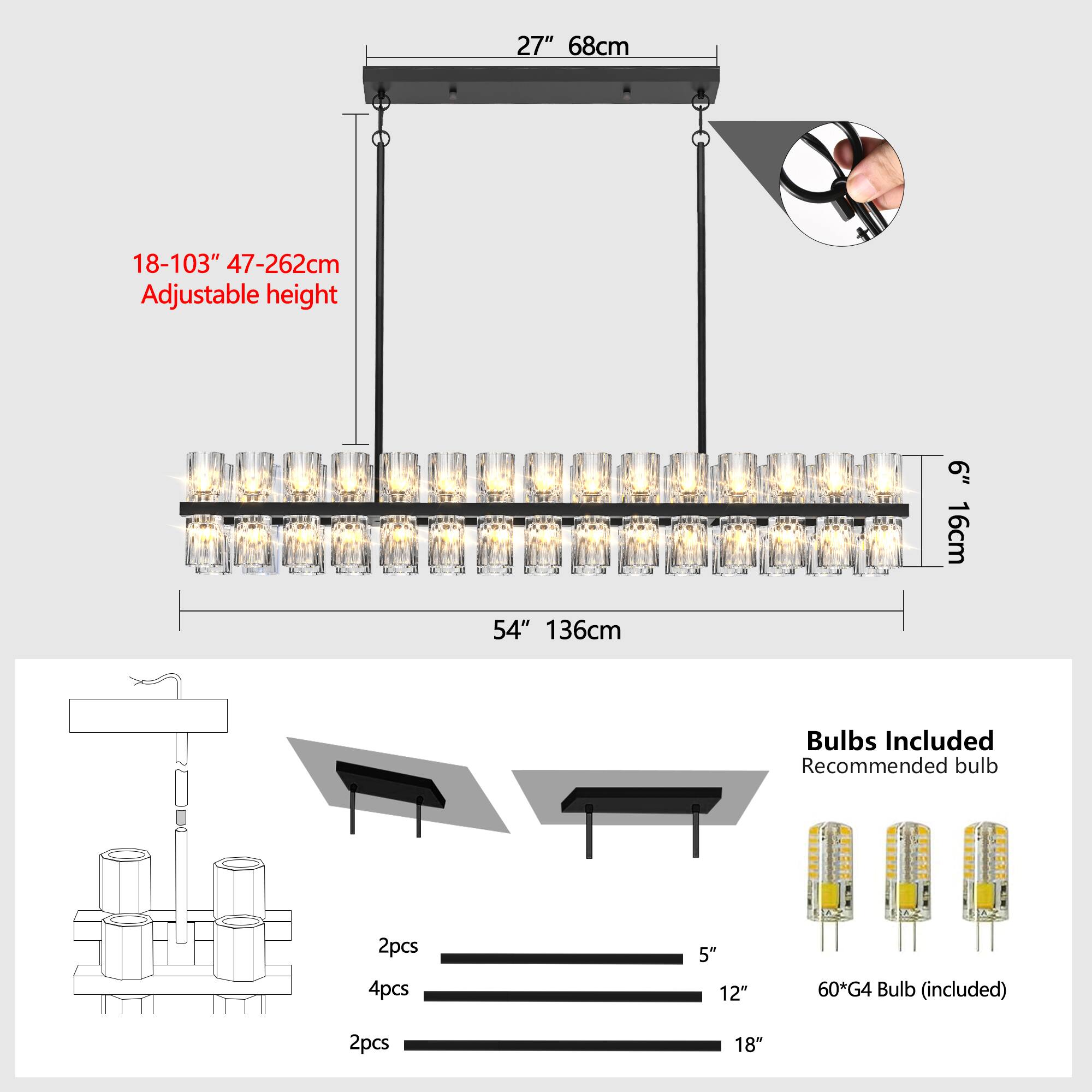 27" 68cm  
18-103" 47-262cm Adjustable height  
6" 16cm  
54" 136cm  

Bulbs Included  
Recommended bulb: 2pcs 4pcs 5" 12" 60*G4 Bulb (included)