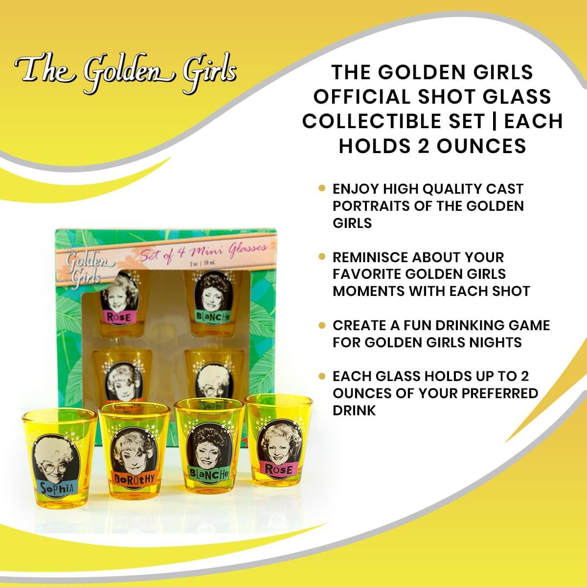 The Golden Girls

THE GOLDEN GIRLS OFFICIAL SHOT GLASS COLLECTIBLE SET | EACH HOLDS 2 OUNCES

Golden Girls Set of 4 Mini Glasses

- ENJOY HIGH QUALITY CAST PORTRAITS OF THE GOLDEN GIRLS
- REMINISCE ABOUT YOUR FAVORITE GOLDEN GIRLS MOMENTS WITH EACH SHOT
- CREATE A FUN DRINKING GAME FOR GOLDEN GIRLS NIGHTS
- EACH GLASS HOLDS UP TO 2 OUNCES OF YOUR PREFERRED DRINK

Sophia, Dorothy, Blanche, Rose
