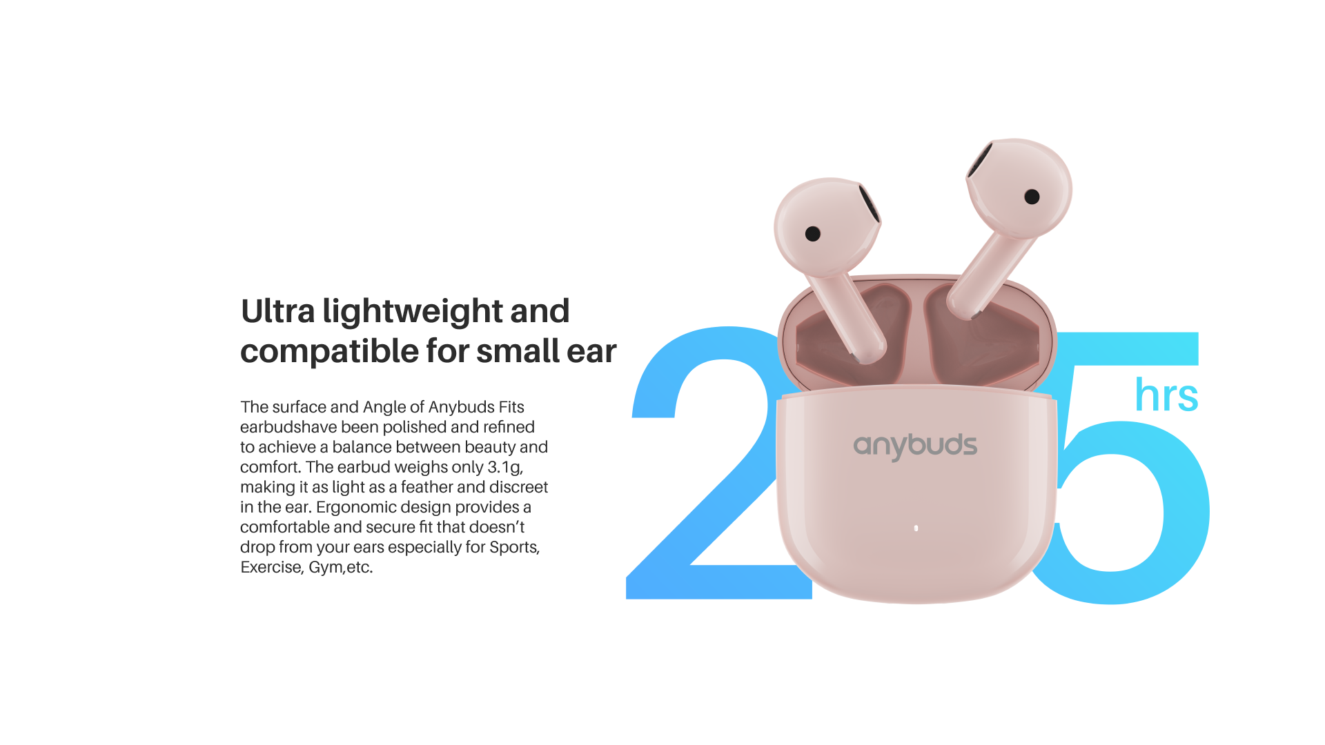 Ultra lightweight and compatible for small ear

The surface and Angle of Anybuds Fits earbudshave been polished and refined to achieve a balance between beauty and comfort. The earbud weighs only 3.1g. In the ear, Ergonomic design provides a comfortable and secure fit that doesn't drop from your ears especially for Sports, Exercise, Gym, etc.

25 hrs