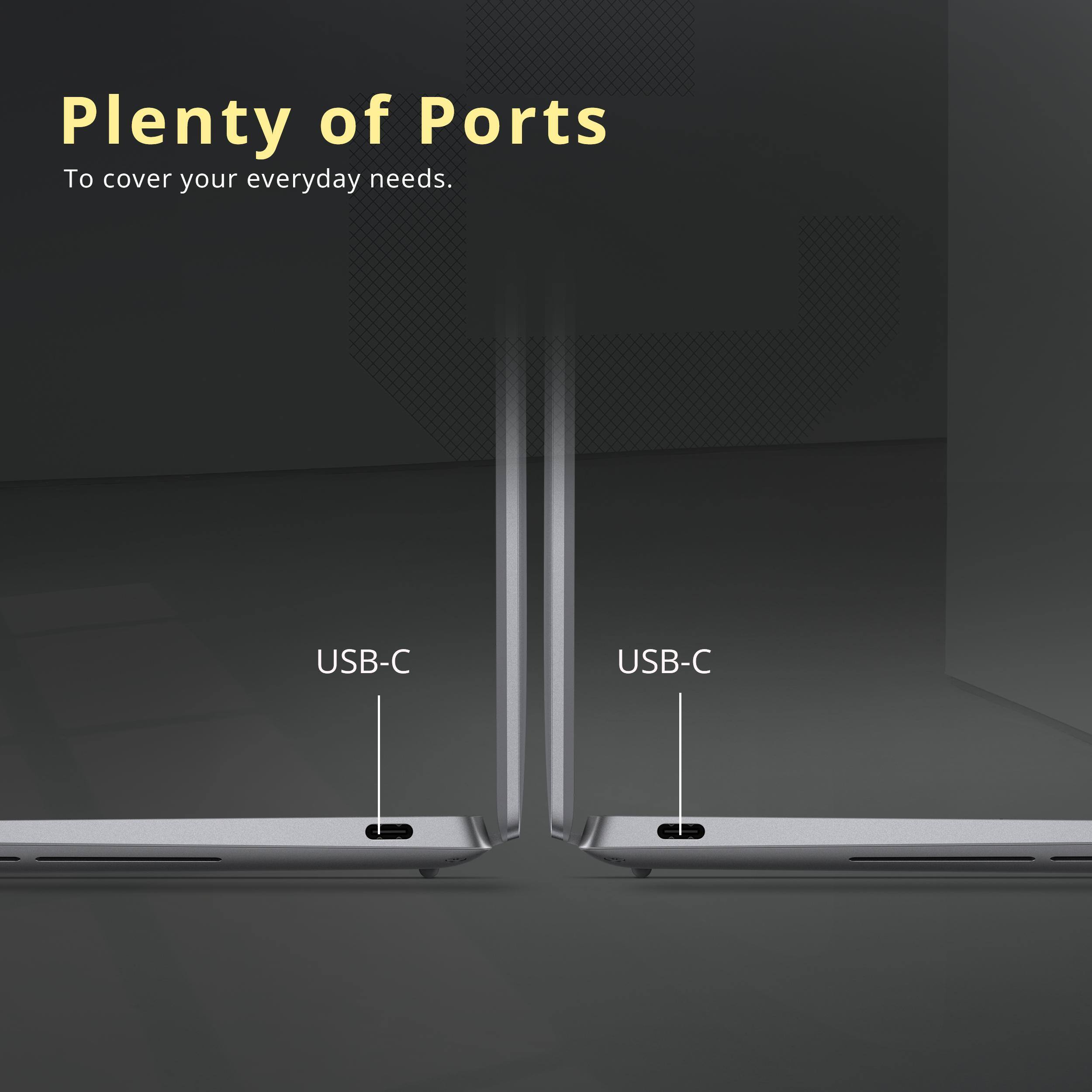 Plenty of Ports  
To cover your everyday needs.  

USB-C  
USB-C