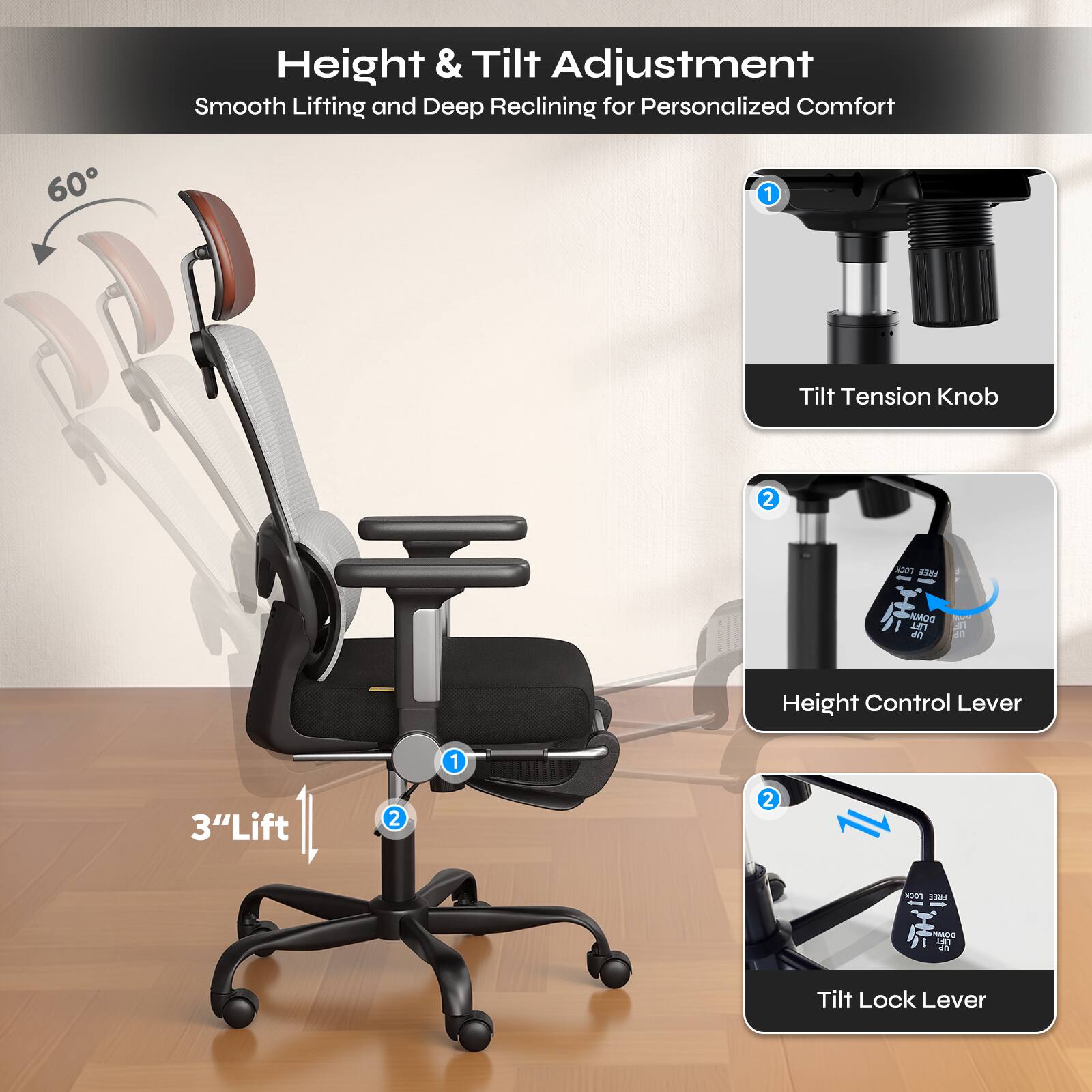 Height & Tilt Adjustment  
Smooth Lifting and Deep Reclining for Personalized Comfort

1. Tilt Tension Knob
2. Height Control Lever
3. Tilt Lock Lever

60°

3" Lift