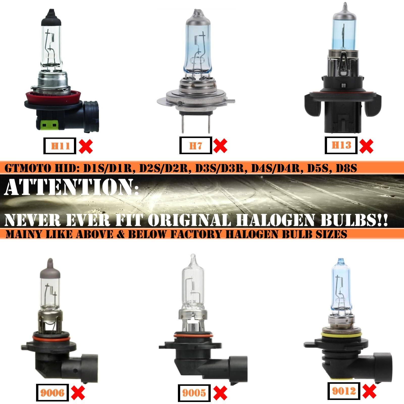 GTMOTO HID: D1S/D1R, D2S/D2R, D3S/D3R, D4S/D4R, D5S, D8S

ATTENTION: NEVER EVER FIT ORIGINAL HALOGEN BULBS!!

MAINLY LIKE ABOVE & BELOW FACTORY HALOGEN BULB SIZES

H11 X H7 X H13 X

9006 X 9005 X 9012
