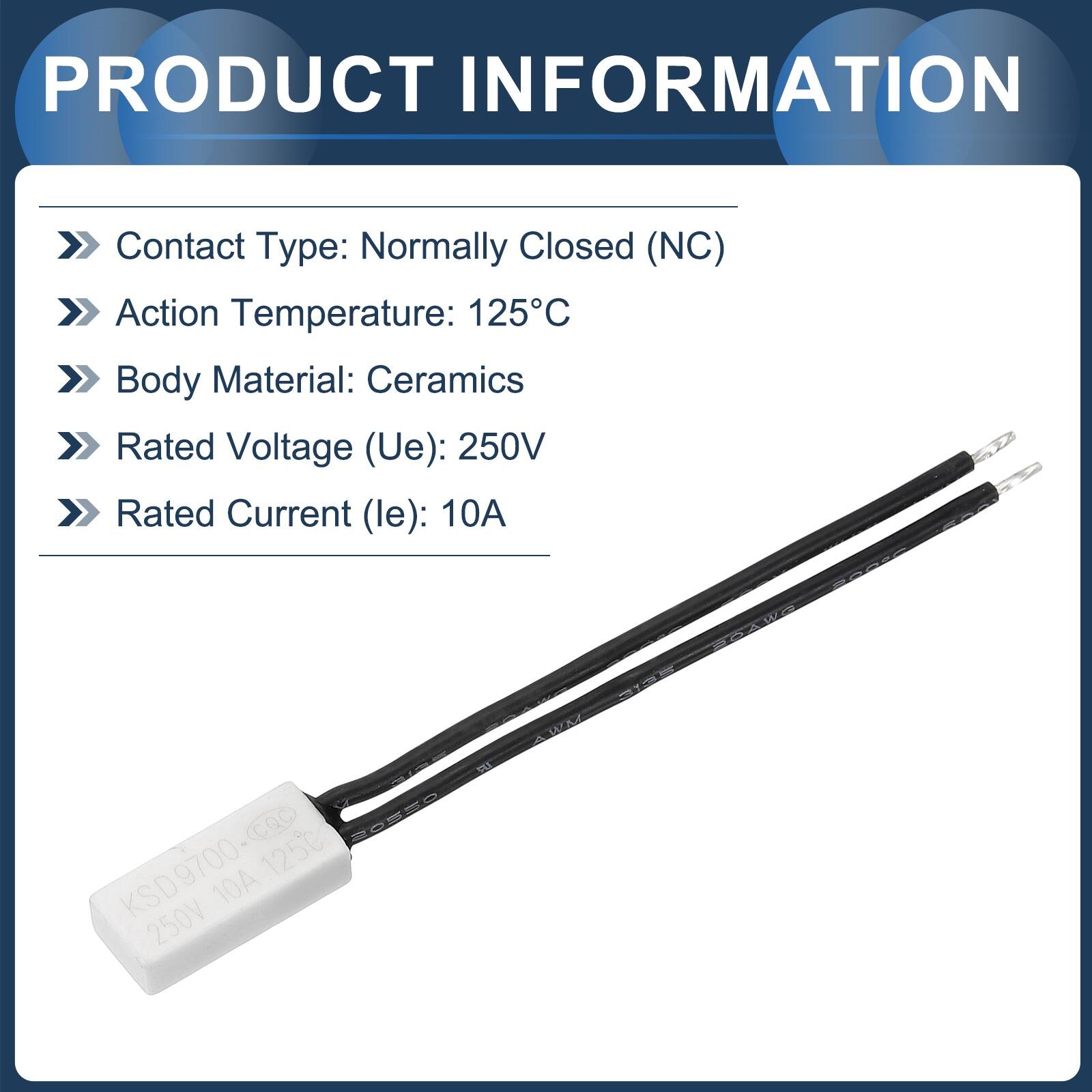 PRODUCT INFORMATION

- Contact Type: Normally Closed (NC)
- Action Temperature: 125°C
- Body Material: Ceramics
- Rated Voltage (Ue): 250V
- Rated Current (le): 10A

E2 CQC SaSSO KSD9700-QC 125 10A 250V WIN