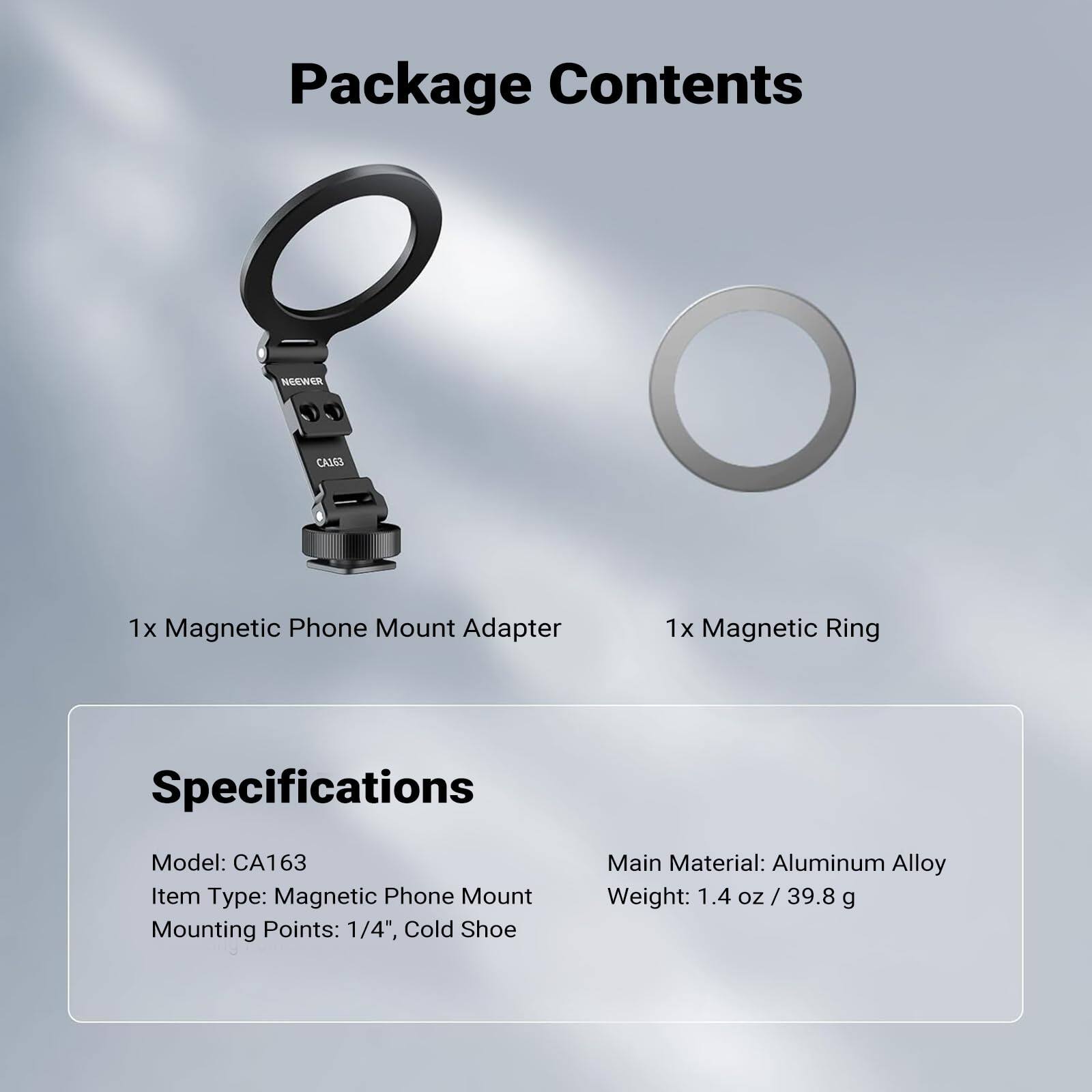 Package Contents

1x Magnetic Phone Mount Adapter  
1x Magnetic Ring

Specifications

Model: CA163  
Item Type: Magnetic Phone Mount  
Mounting Points: 1/4", Cold Shoe  
Main Material: Aluminum Alloy  
Weight: 1.4 oz / 39.8 g
