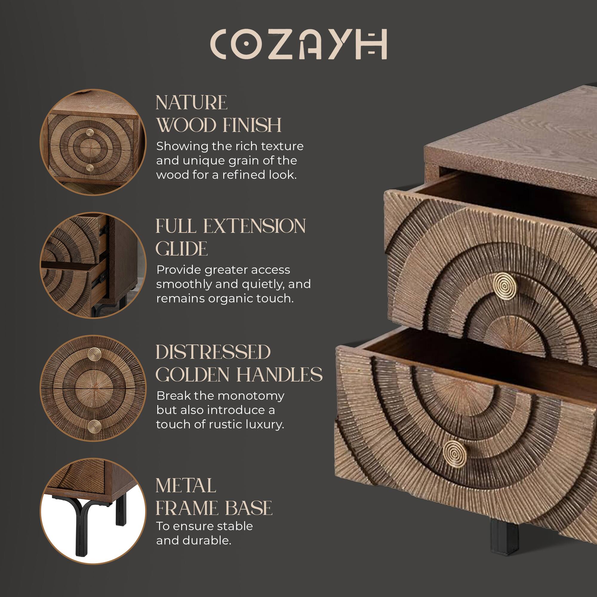 COZAYH

NATURE WOOD FINISH
Showing the rich texture and unique grain of the wood for a refined look.

FULL EXTENSION GLIDE
Provide greater access smoothly and quietly, and remains organic touch.

DISTRESSED GOLDEN HANDLES
Break the monotony but also introduce a touch of rustic luxury.

METAL FRAME BASE
To ensure stable and durable.