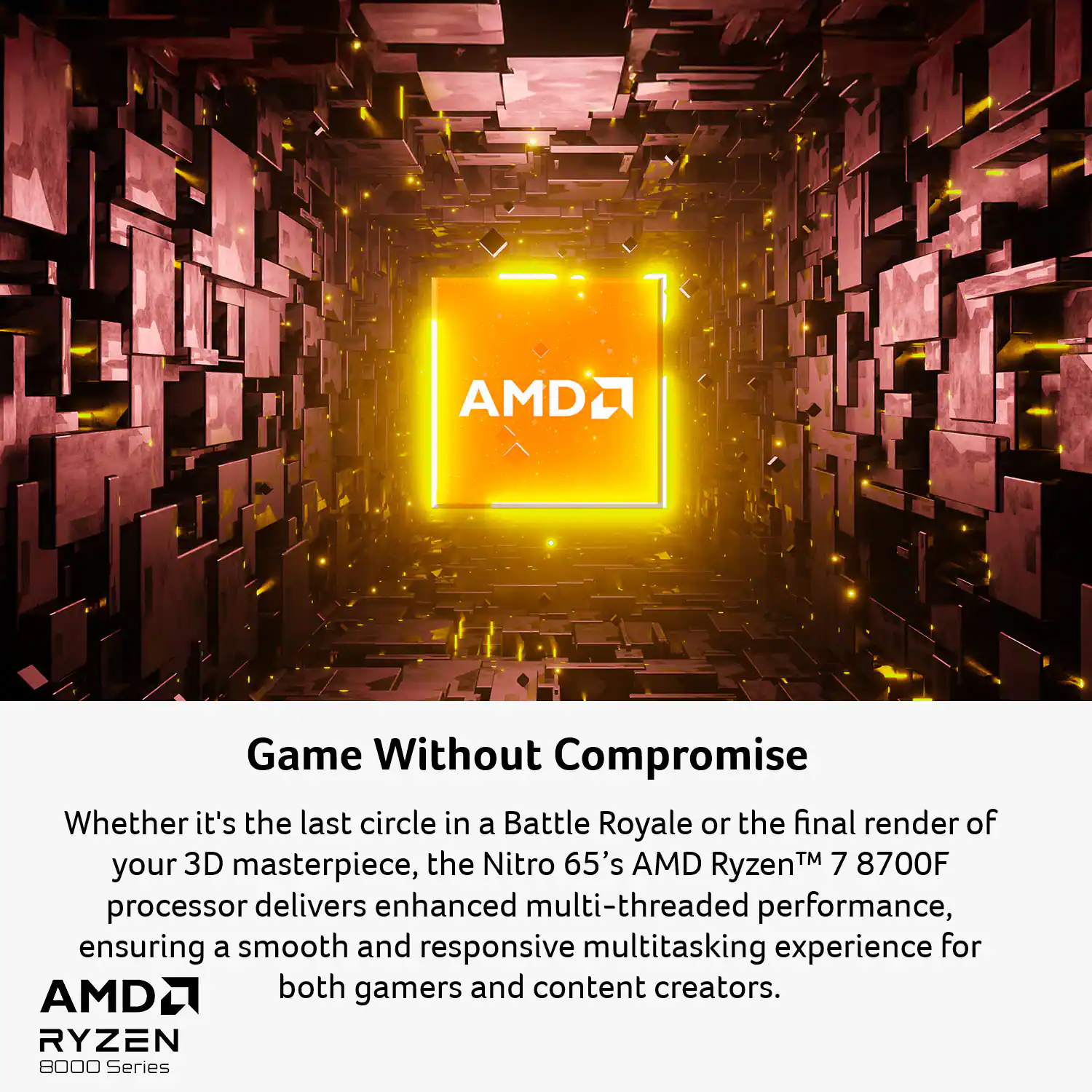 Game Without Compromise

Whether it's the last circle in a Battle Royale or the final render of your 3D masterpiece, the Nitro 65's AMD Ryzen™ 7 8700F processor delivers enhanced multi-threaded performance, ensuring a smooth and responsive multitasking experience for both gamers and content creators.

AMD Ryzen 8000 Series