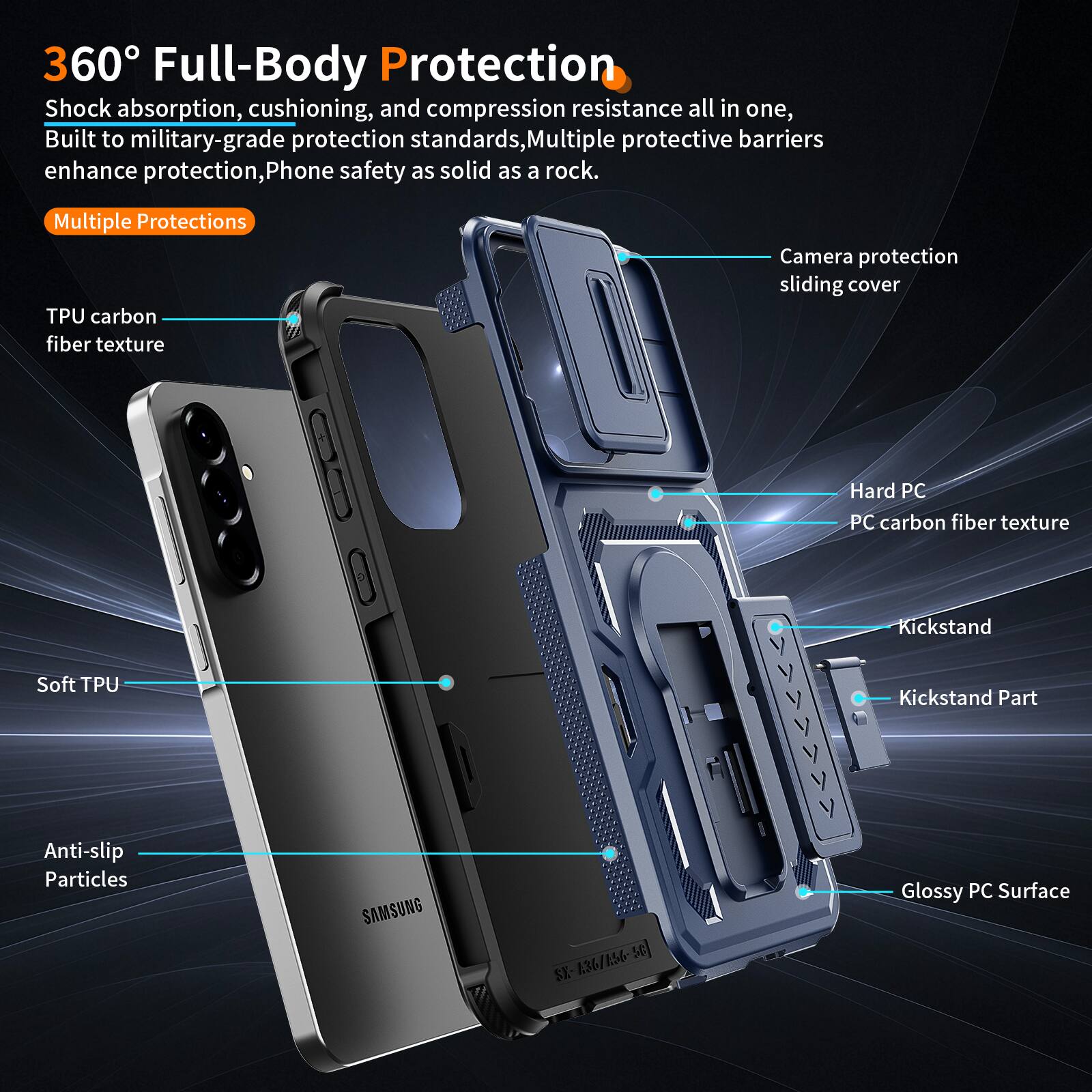 360° Full-Body Protection  
Shock absorption, cushioning, and compression resistance all in one, Built to military-grade protection standards, Multiple protective barriers enhance protection, Phone safety as solid as a rock.  

Multiple Protections  
TPU carbon fiber texture  
Camera protection sliding cover  
Soft TPU  
Anti-slip Particles  
SAMSUNG SC SX 1.36/156-  
Hard PC  
PC carbon fiber texture  
Kickstand  
Kickstand Part  
Glossy PC Surface