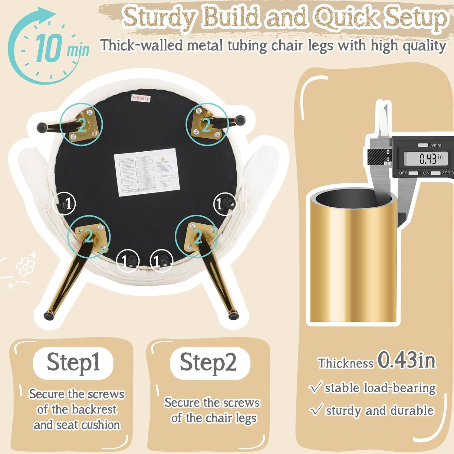 Sturdy Build and Quick Setup

10 min

Thick-walled metal tubing chair legs with high quality

Step 1: Secure the screws of the backrest and seat cushion

Step 2: Secure the screws of the chair legs

Thickness 0.43in

Stable load-bearing

Sturdy and durable