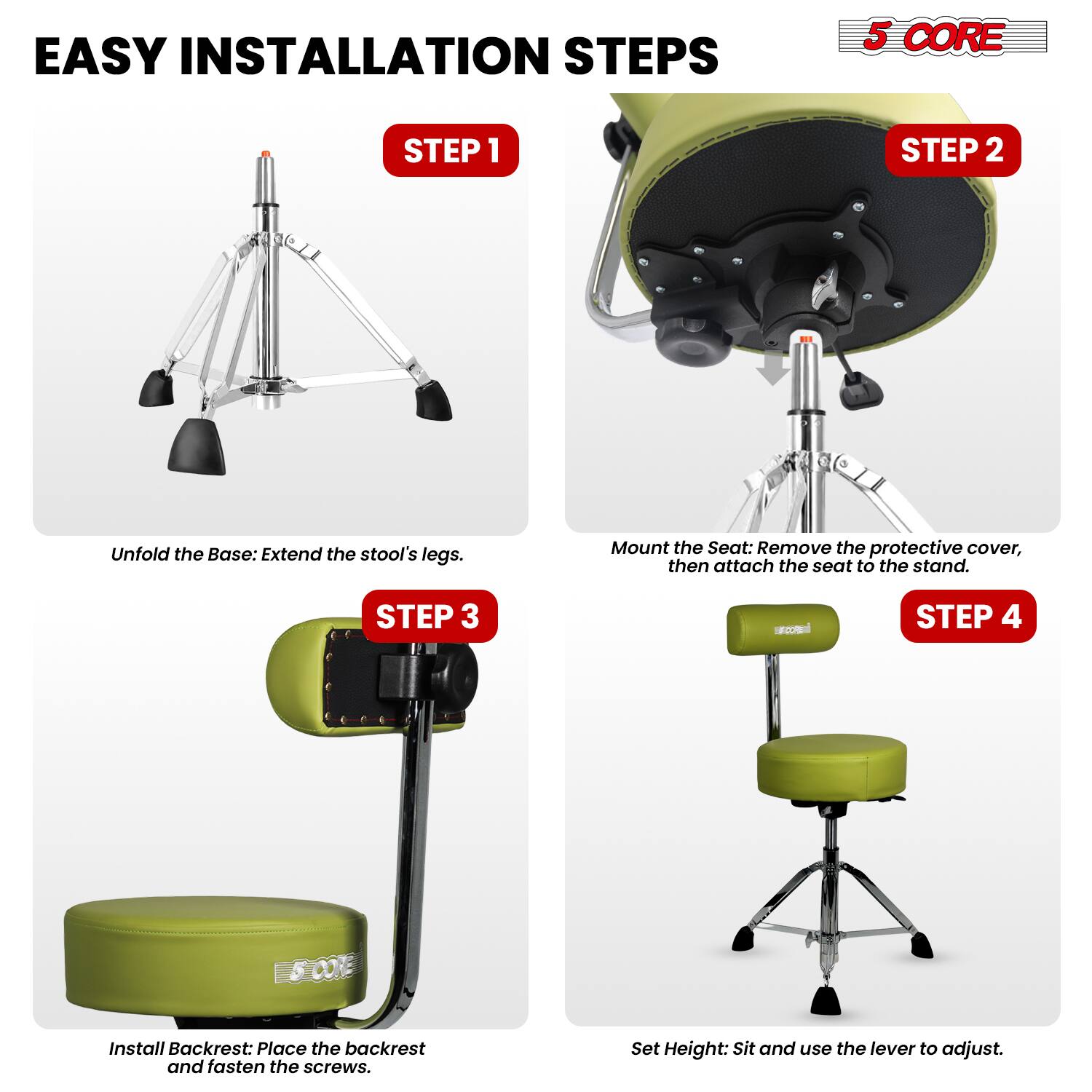 EASY INSTALLATION STEPS

5 CORE

STEP 1
Unfold the Base: Extend the stool's legs.

STEP 2
Mount the Seat: Remove the protective cover, then attach the seat to the stand.

STEP 3
Install Backrest: Place the backrest and fasten the screws.

STEP 4
Set Height: Sit and use the lever to adjust.