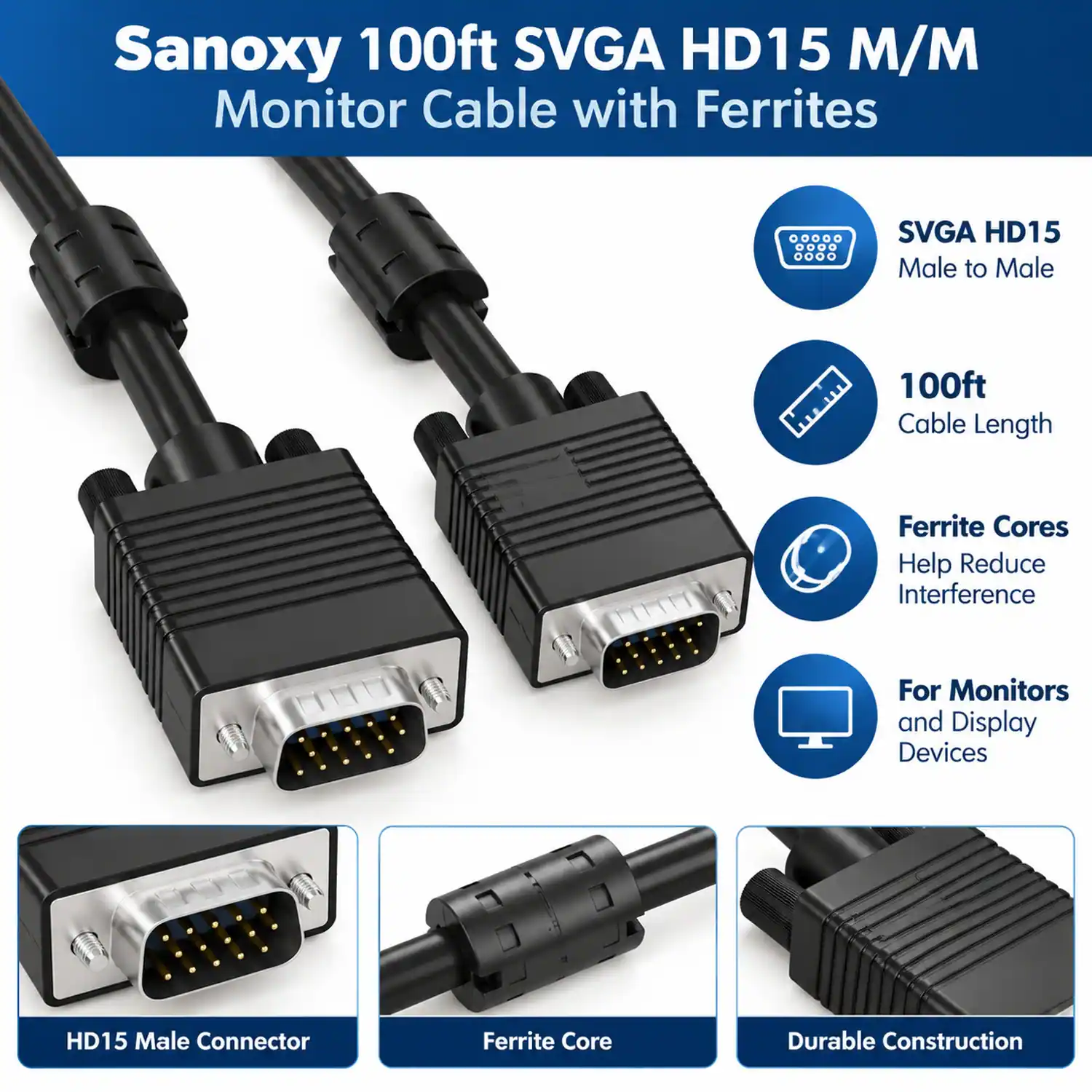 Sanoxy 100ft SVGA HD15 M/M Monitor Cable with Ferrites

SVGA HD15 Male to Male
100ft Cable Length
Ferrite Cores Help Reduce Interference
For Monitors and Display Devices

HD15 Male Connector
Ferrite Core
Durable Construction