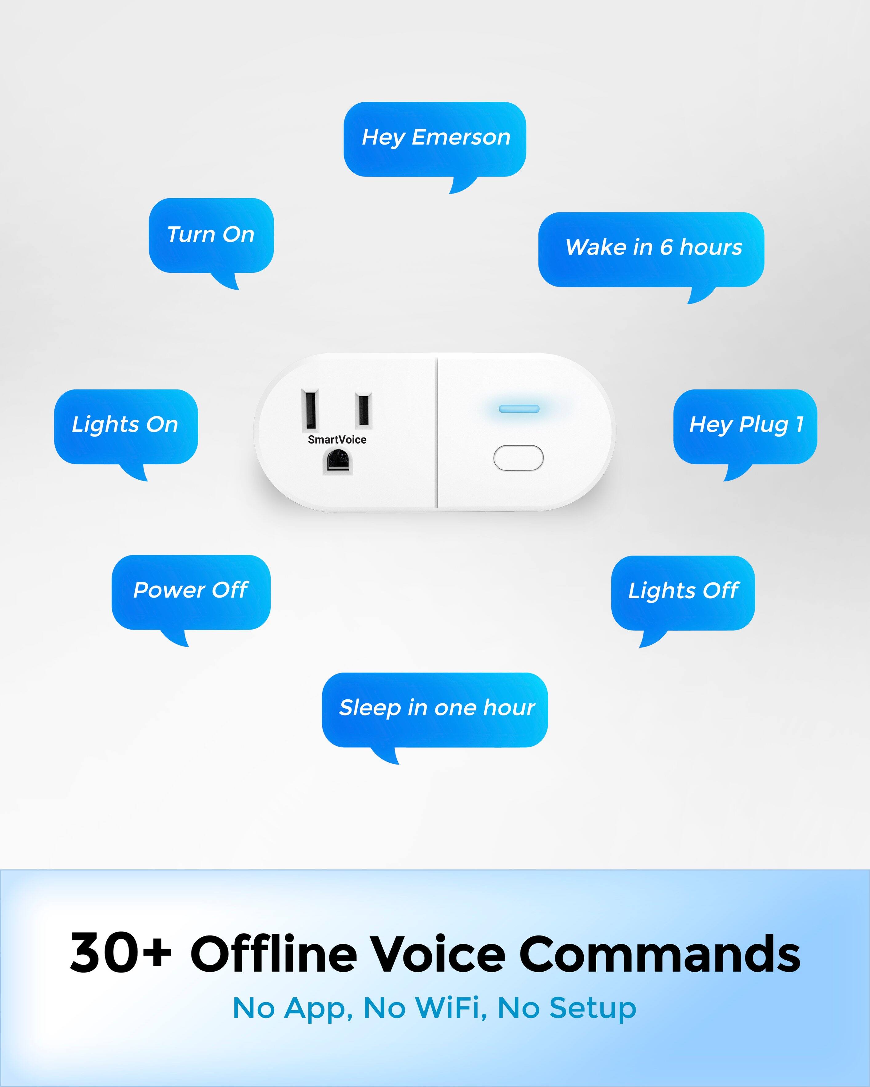 Hey Emerson  
Turn On  
Lights On  
Wake in 6 hours  
Hey Plug 1  
Power Off  
Lights Off  
Sleep in one hour  

30+ Offline Voice Commands  
No App, No WiFi, No Setup