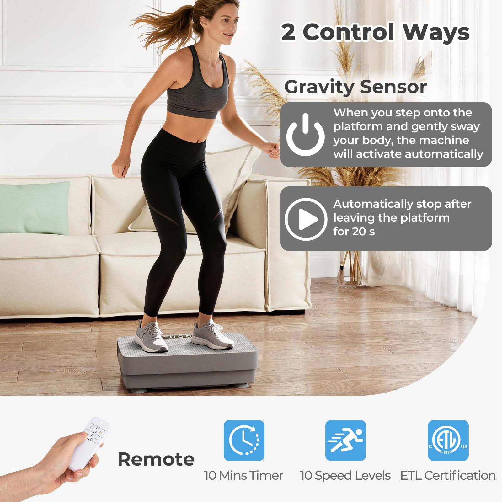 2 Control Ways  
Gravity Sensor  
When you step onto the platform and gently sway your body, the machine will activate automatically.  
Automatically stop after leaving the platform for 20 s  

Remote  
10 Mins Timer  
10 Speed Levels  
ETL Certification