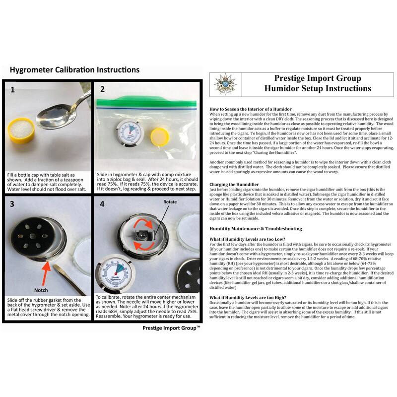 Hygrometer Calibration Instructions

1. Fill a bottle cap with table salt as soon as possible. Add a small amount of water to dampen salt completely. Water level should not flood over salt.

2. Slide in hygrometer & cap with damp mixture. It should read 75%. If it reads 75%, the device is accurate. If it doesn't, log reading & proceed to next step.

3. Slide off the rubber gasket from the back of the hygrometer & set aside. Use a small metal cover through the notch opening.

4. To calibrate, rotate the entire center mechanism as shown. The needle will move higher or lower as needed. After 24 hours if the hygrometer reads 66%, simply adjust the needle to read 75%. Reassemble. Your hygrometer is ready for use.

Prestige Import Group Humidor Setup Instructions

How to Season the Interior of a Humidor

When setting up a new humidor for the first time, remove any dust from the manufacturing process by wiping down the interior with a clean, dry cloth. The seasoning process that is discussed here is designed to prepare the humidor for use. If the humidor is new or has not been used for