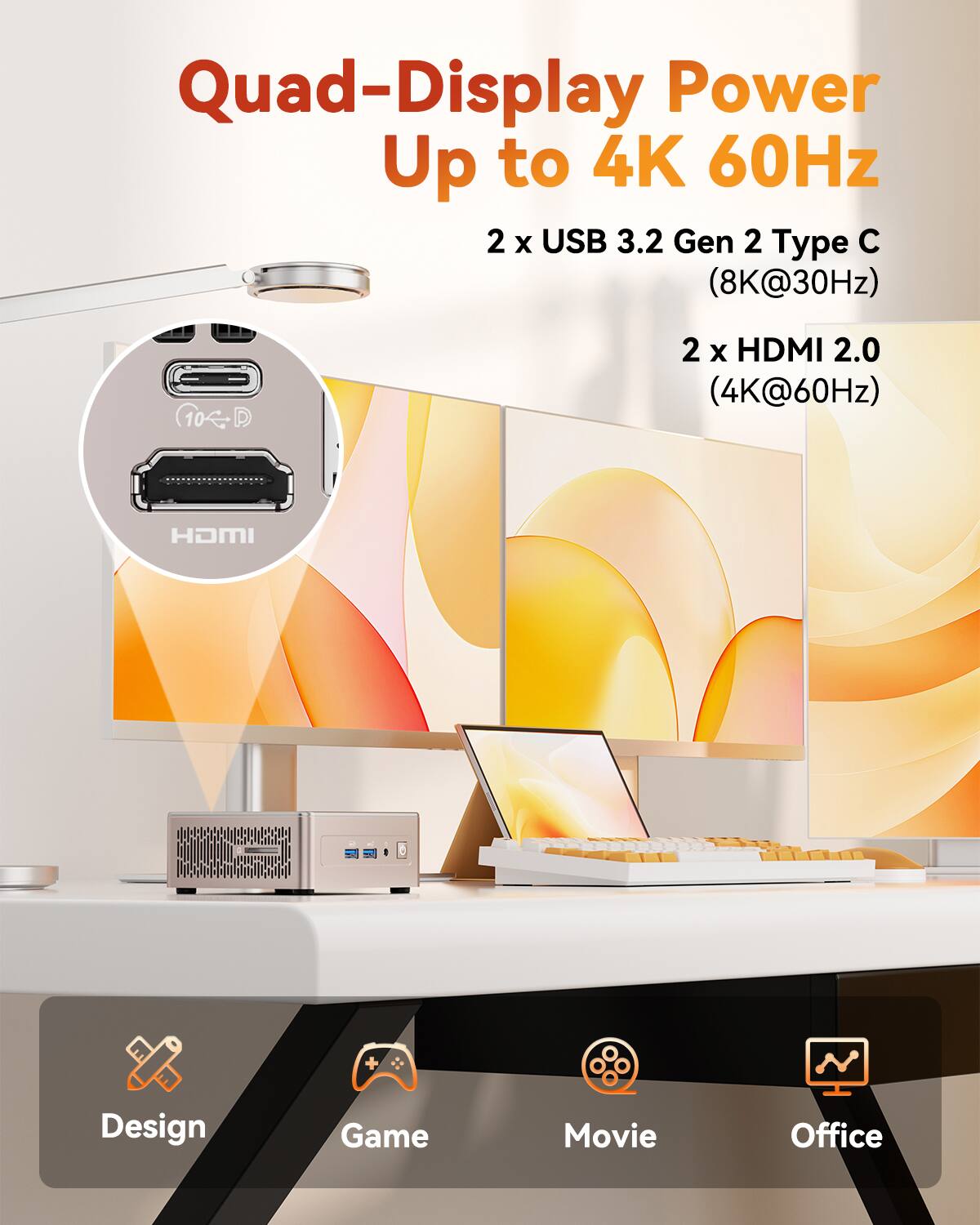 Quad-Display Power Up to 4K 60Hz
2 x USB 3.2 Gen 2 Type C (8K@30Hz)
2 x HDMI 2.0 (4K@60Hz)
HDMI
Design Game Movie Office