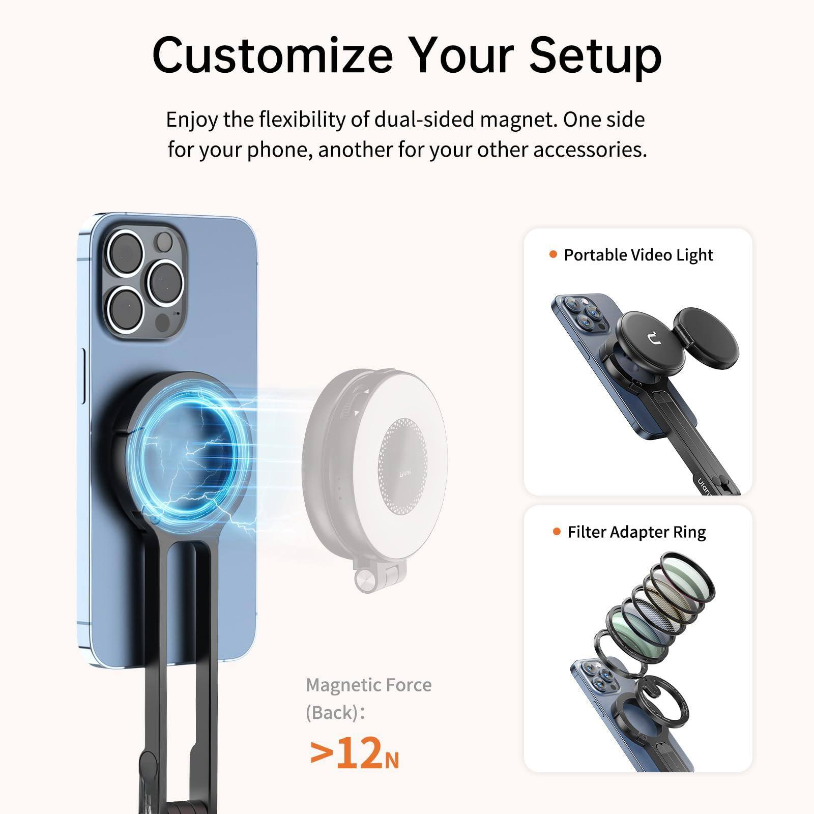 Customize Your Setup

Enjoy the flexibility of dual-sided magnet. One side for your phone, another for your other accessories.

- Portable Video Light
- Filter Adapter Ring

Magnetic Force (Back): >12N