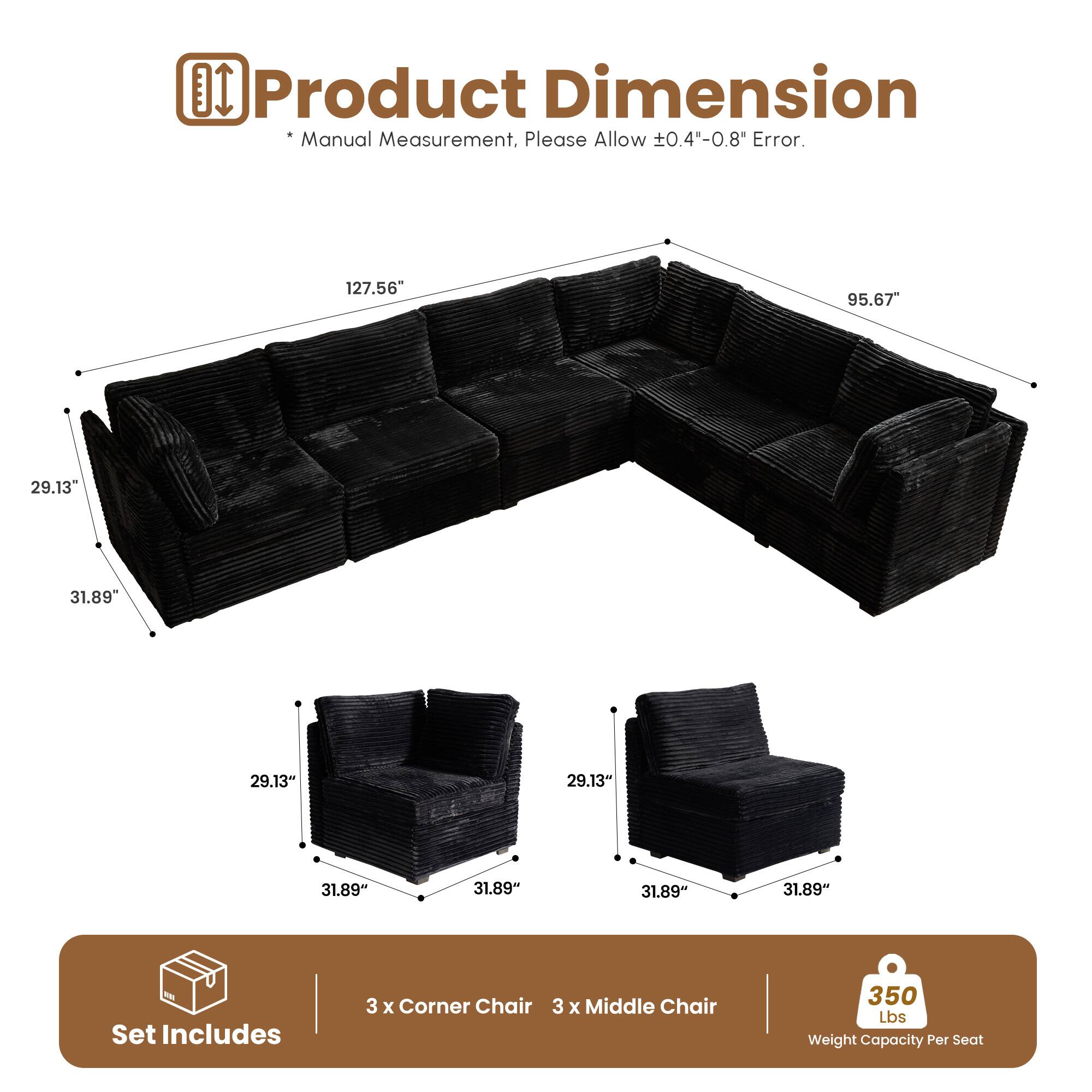 DI Product Dimension Manual Measurement. Please Allow 0.4"-0.8" Error.  
127.56" 95.67" 29.13" 31.89" 29.13" 31.89" 31.89" 31.89" 31.89" 31.89"  
Set Includes 3 x Corner Chair 3 x Middle Chair 350 Lbs Weight Capacity Per Seat
