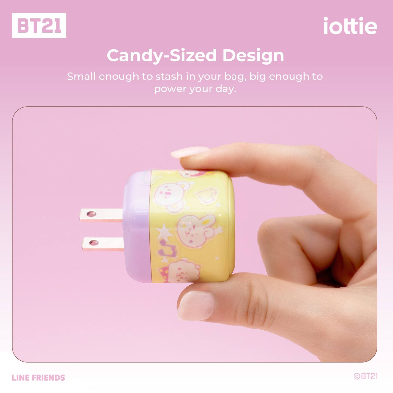 BT21 iottie Candy-Sized Design  
Small enough to stash in your bag, big enough to power your day.  
LINE FRIENDS
