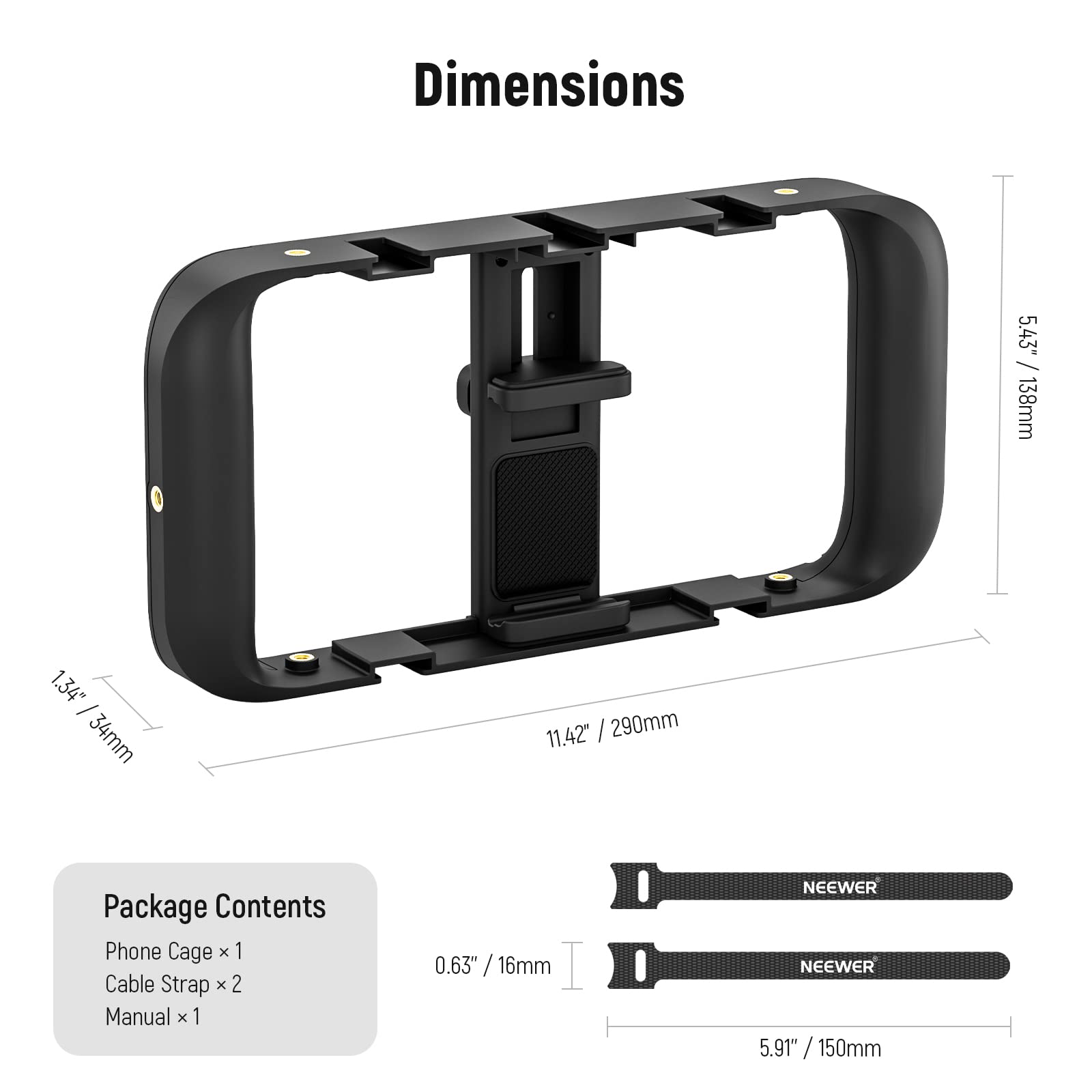 Dimensions  
5.43" / 138mm  
1.34" / 34mm  
11.42" / 290mm  

Package Contents  
Phone Cage x 1  
Cable Strap x 2  
Manual x 1  

0.63" / 16mm  
5.91" / 150mm