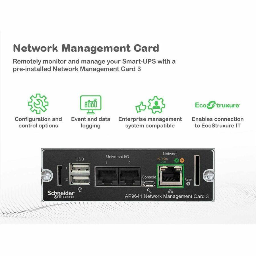 Network Management Card

Remotely monitor and manage your Smart-UPS with a pre-installed Network Management Card 3

- Configuration and control options
- Event and data logging
- Enterprise management system compatible
- Enables connection to EcoStruxure IT

Schneider Electric AP9641 Network Management Card 3

- USB
- Universal I/O 1
- 2
- Network 10/100/1000
- Console
- Reset