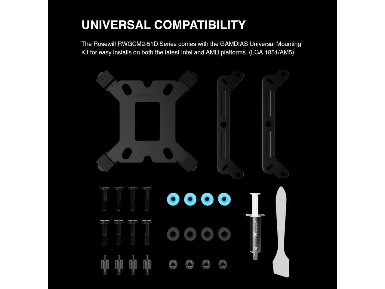 UNIVERSAL COMPATIBILITY

The Rosewill RWGCM2-51D Series comes with the GAMDIAS Universal Mounting Kit for easy installs on both the latest Intel and AMD platforms. (LGA 1851/AM5)
