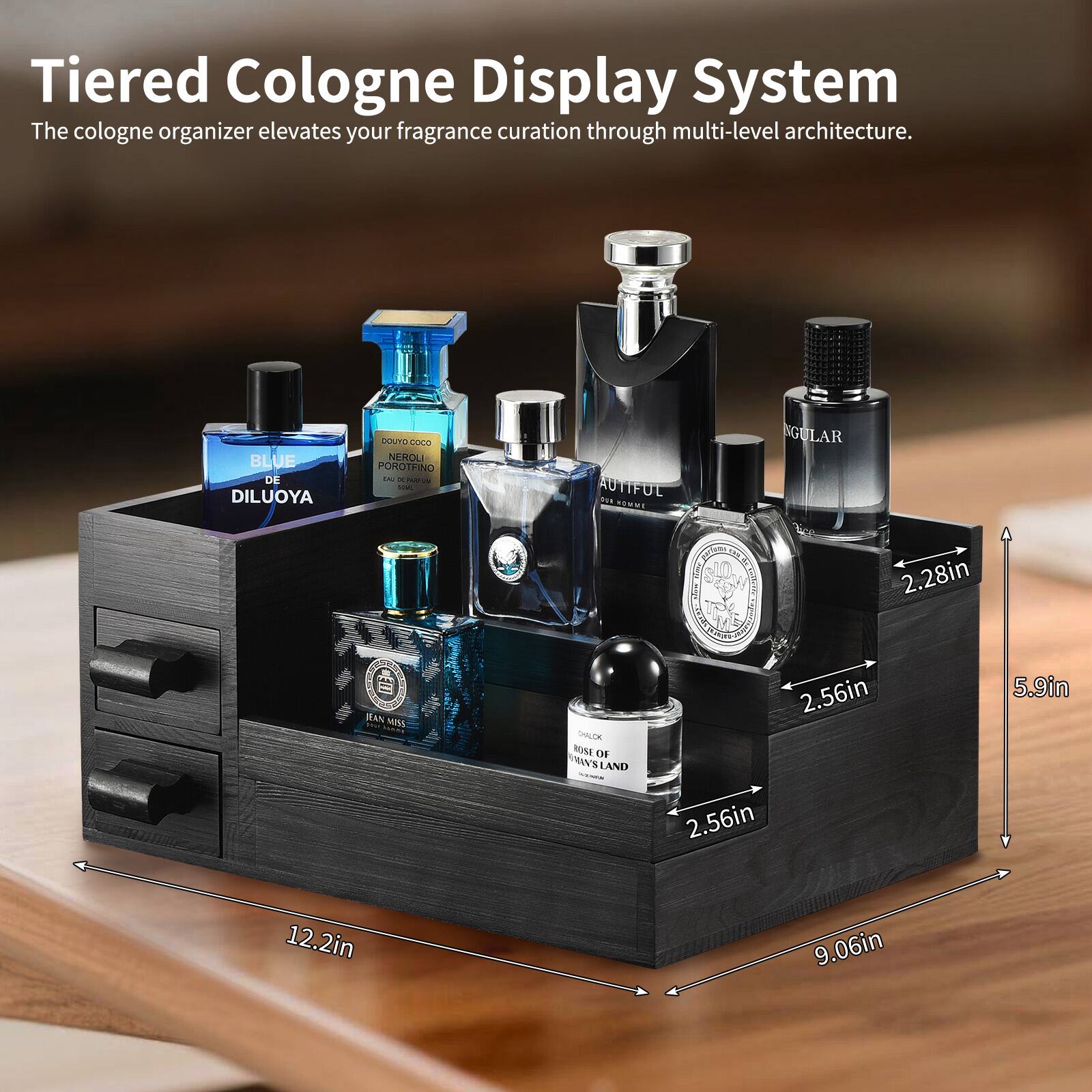 Tiered Cologne Display System  
The cologne organizer elevates your fragrance curation through multi-level architecture.

- BLUE DE DILUOYA
- GATEU ANO NIHOLI POROTHINO
- AUTIFOL
- GULAR
- WAN MNA LER
- MINE OF VASLAND

Dimensions:
- 12.2in
- 9.06in
- 5.9in
- 2.56in
- 2.28in