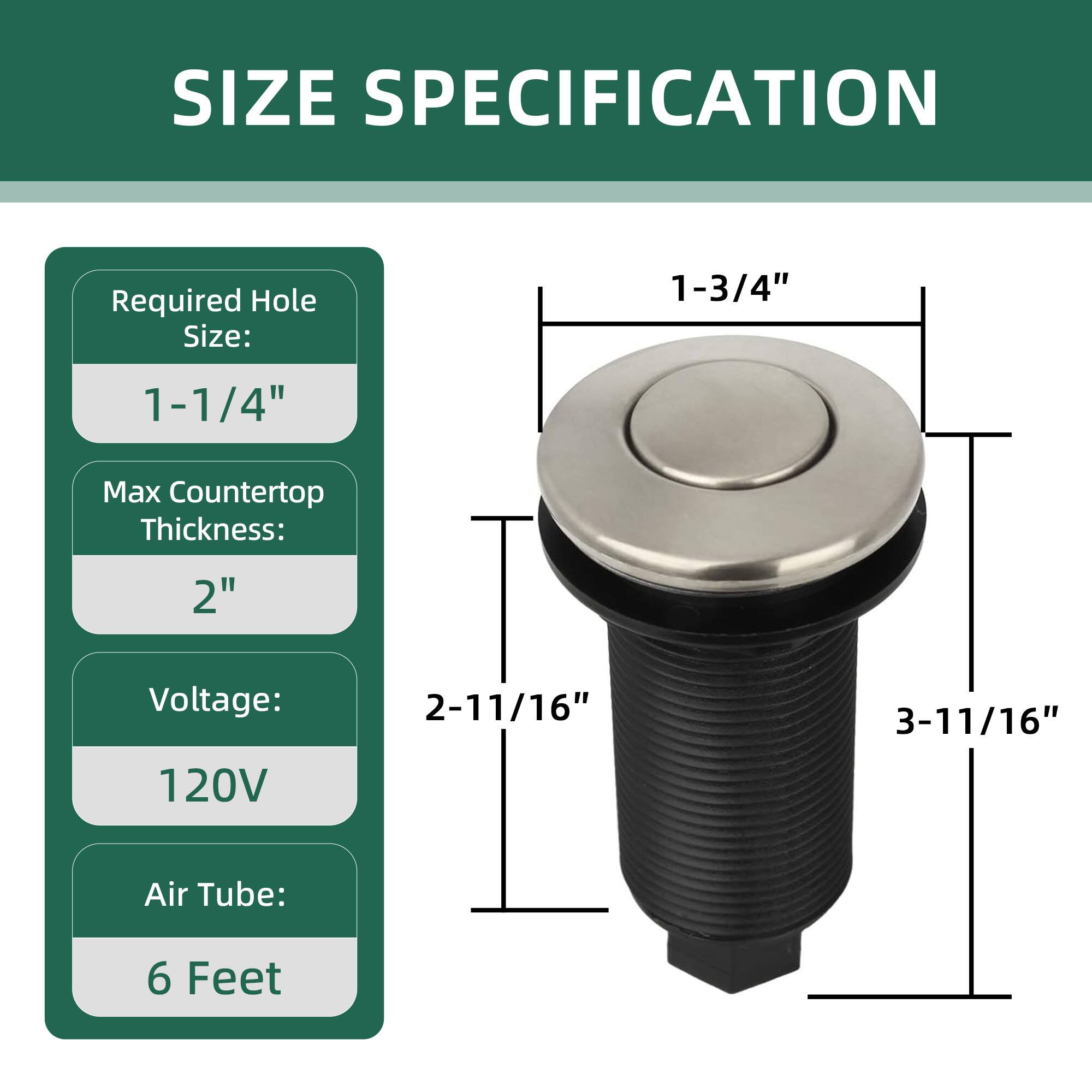 SIZE SPECIFICATION

Required Hole Size: 1-1/4"

Max Countertop Thickness: 2"

Voltage: 120V

Air Tube: 6 Feet

Dimensions:
- 1-3/4" (diameter)
- 2-11/16" (height)
- 3-11/16" (overall height)