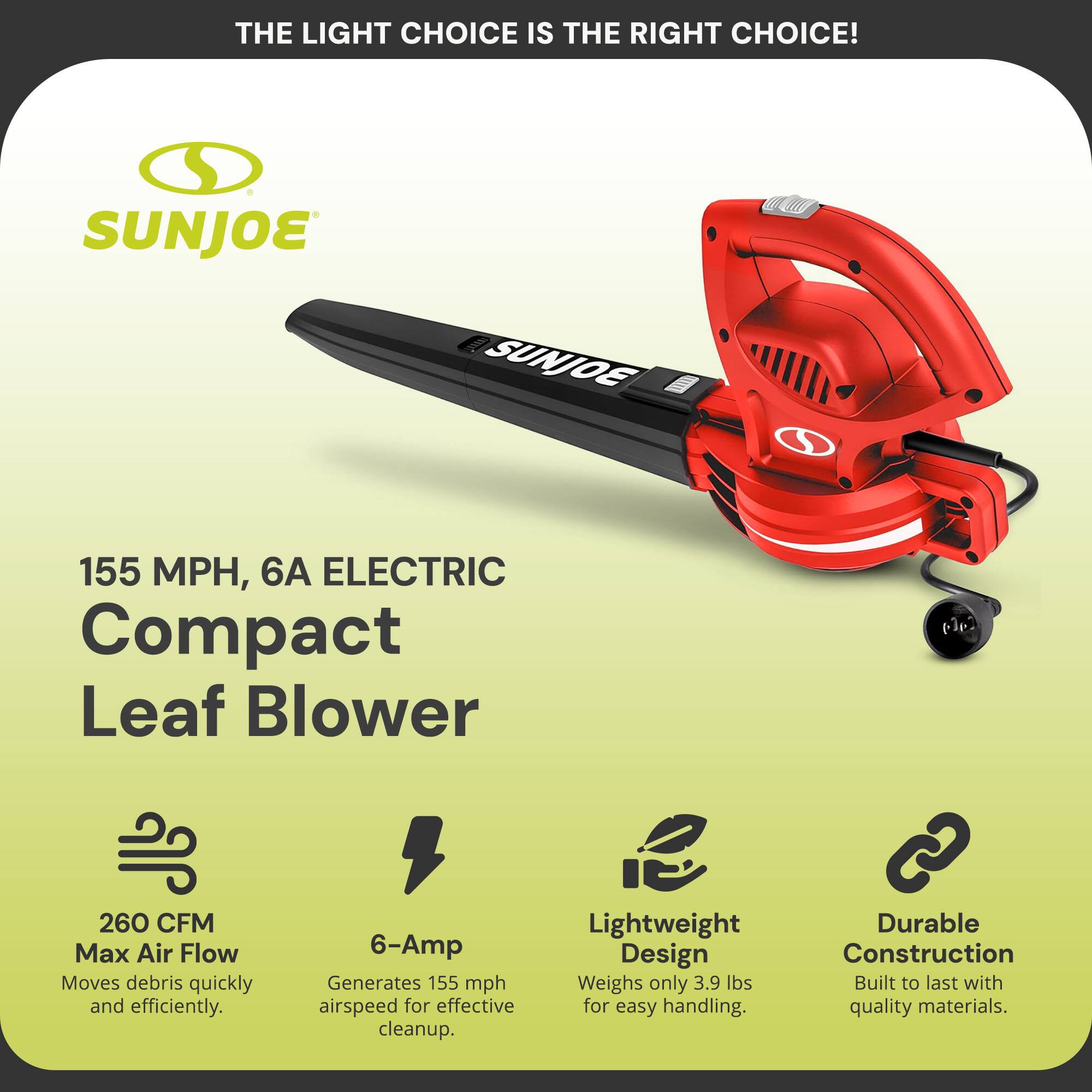 **THE LIGHT CHOICE IS THE RIGHT CHOICE!**

**SUNJOE**

**155 MPH, 6A ELECTRIC Compact Leaf Blower**

- **260 CFM Max Air Flow**  
  Moves debris quickly and efficiently.

- **6-Amp**  
  Generates 155 mph airspeed for effective cleanup.

- **Lightweight Design**  
  Weighs only 3.9 lbs for easy handling.

- **Durable Construction**  
  Built to last with quality materials.