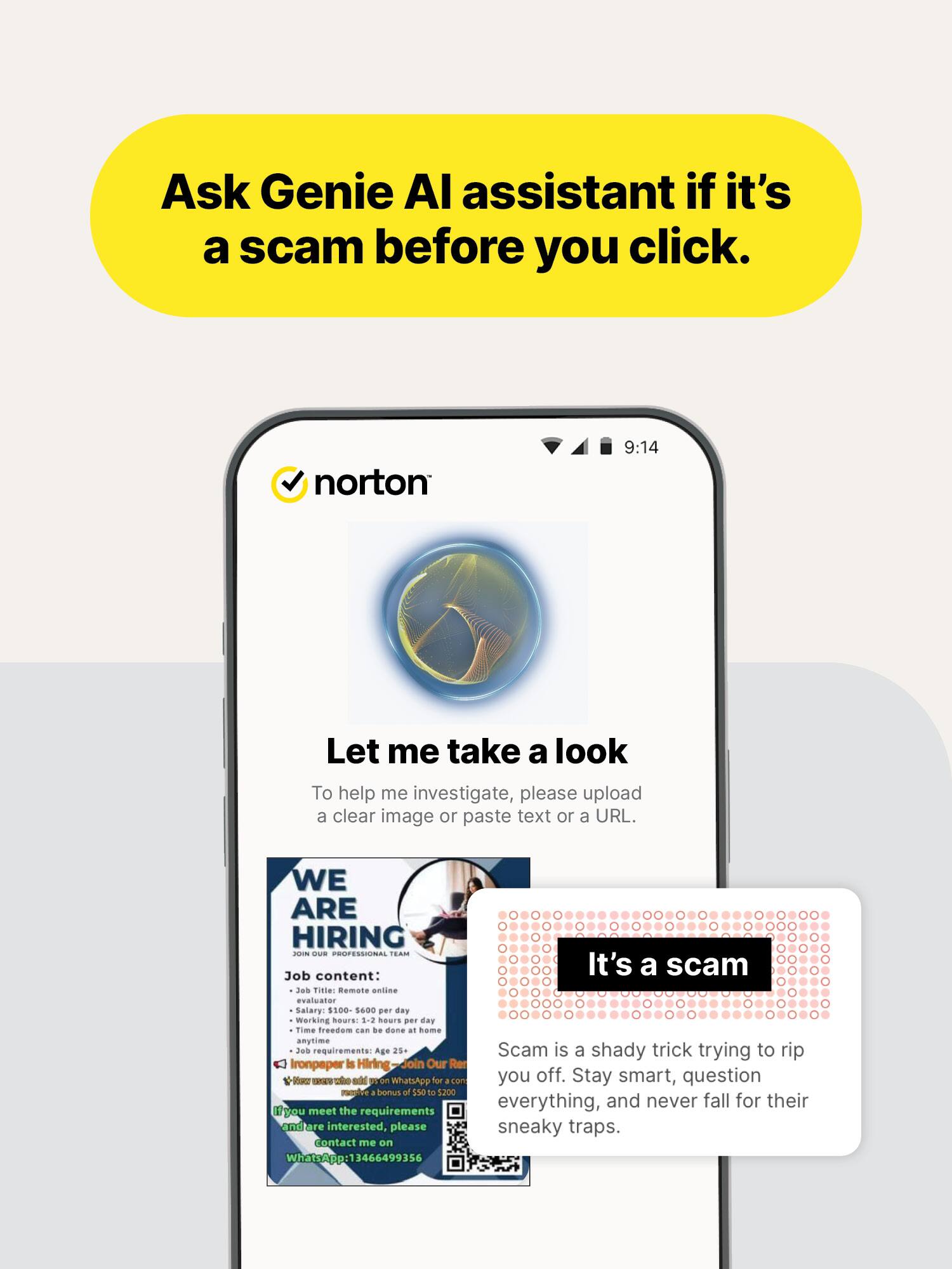 Ask Genie AI assistant if it's a scam before you click.

norton
9:14
Let me take a look
To help me investigate, please upload a clear image or paste text or a URL.

WE ARE HIRING
JOIN OUR PROFESSIONAL TEAM
Job content:
- Job Title: Remote online evaluator
- Salary: $100-$600 per day
- Working hours: 1-2 hours per day
- Time freedom can be done at home anytime
- Job requirements: Age 25+

Ironpaper is Hiring
Join Our Reviews
who add 05.00 WhatsApp for acon you off.
Stay smart, question everything, and never fall for their sneaky traps.
If you meet the requirements and are interested, please contact me on WhatsApp: 13464699356

It's a scam
Scam is a shady trick trying to rip you off.