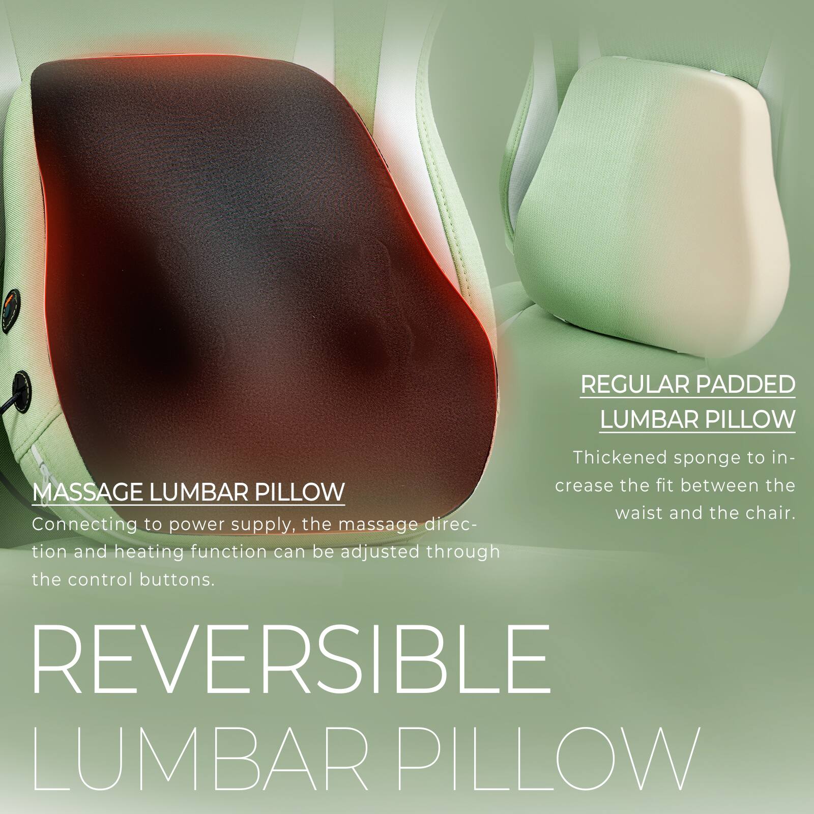 **REGULAR PADDED LUMBAR PILLOW**  
Thickened sponge to increase the fit between the waist and the chair.

**MASSAGE LUMBAR PILLOW**  
Connecting to power supply, the massage direction and heating function can be adjusted through the control buttons.

**REVERSIBLE LUMBAR PILLOW**