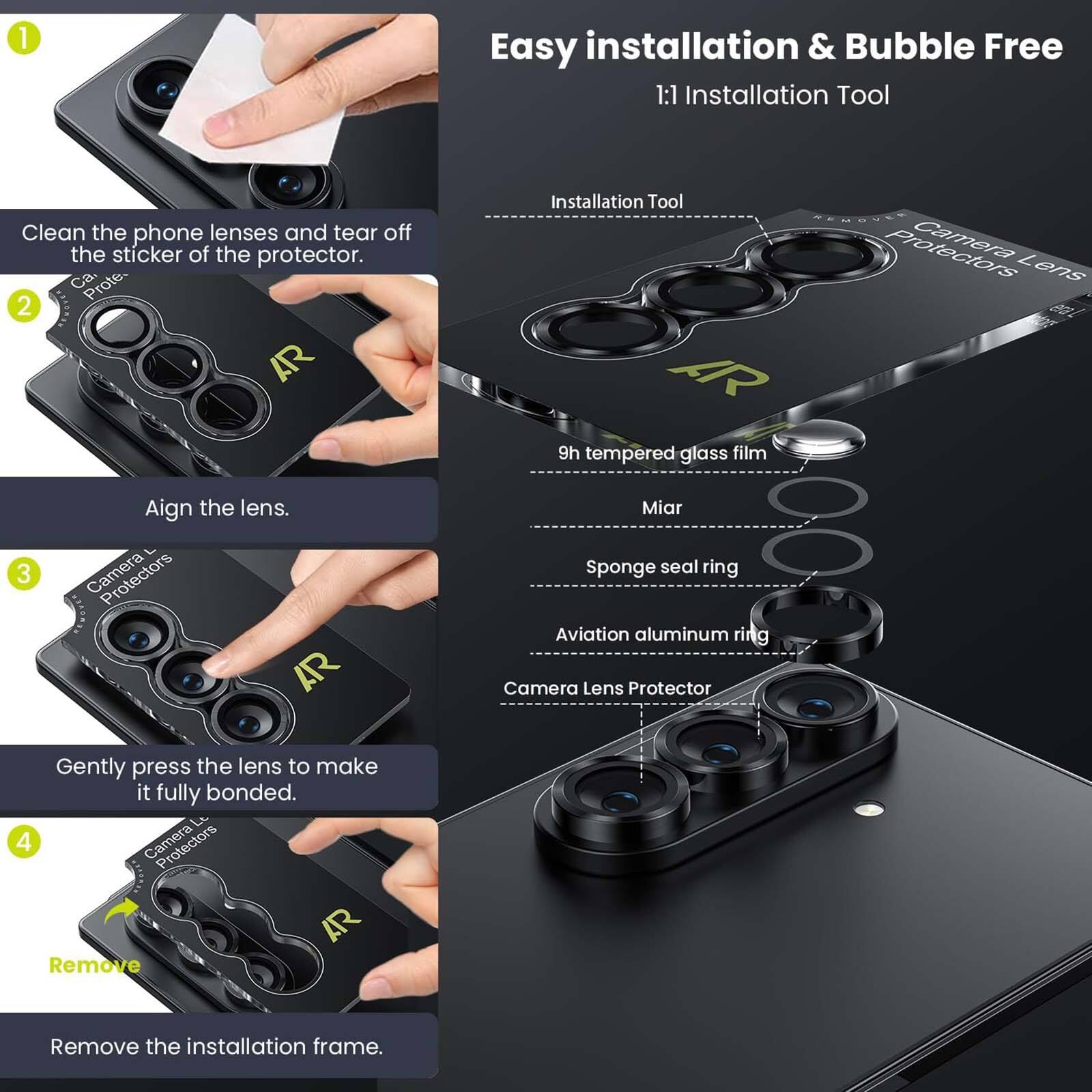 1. Easy installation & Bubble Free
   1:1 Installation Tool

   Clean the phone lenses and tear off the sticker of the protector.
   Ca. Prote.

2. AR Installation Tool
   AR 9h tempered glass film
   Camera Lens

3. Align the lens.
   Camera AR

4. Gently press the lens to make it fully bonded.
   Lt

5. Camera AR
   Remove
   Remove the installation frame.

   Installation Tool
   9h tempered glass film
   Miar
   Sponge seal ring
   Aviation aluminum ring
   Camera Lens Protector