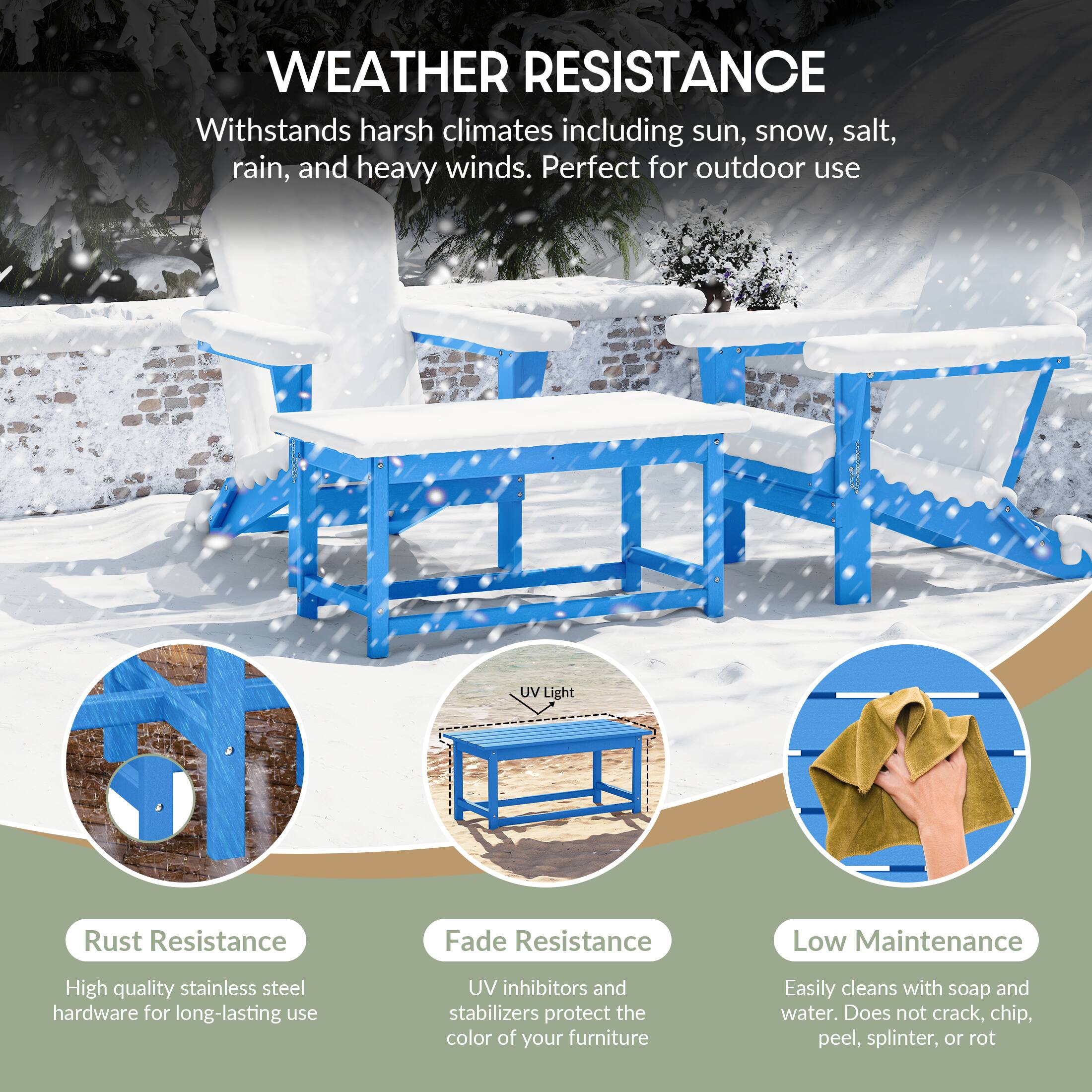 WEATHER RESISTANCE  
Withstands harsh climates including sun, snow, salt, rain, and heavy winds. Perfect for outdoor use.

- Rust Resistance  
  High quality stainless steel hardware for long-lasting use

- Fade Resistance  
  UV inhibitors and stabilizers protect the color of your furniture

- Low Maintenance  
  Easily cleans with soap and water. Does not crack, chip, peel, splinter, or rot