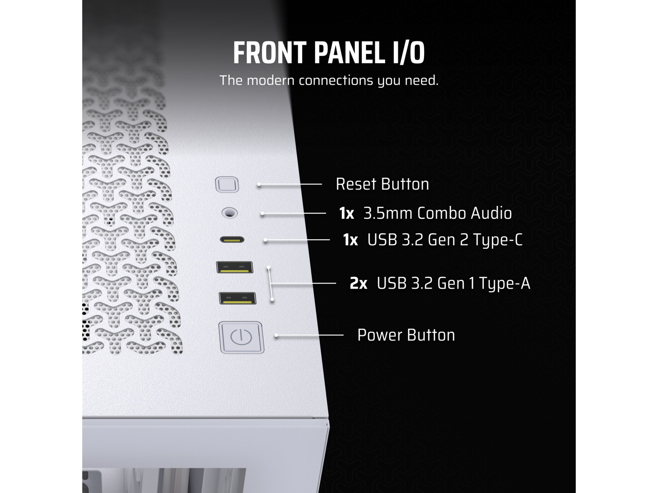 FRONT PANEL I/O  
The modern connections you need.

- Reset Button
- 1x 3.5mm Combo Audio
- 1x USB 3.2 Gen 2 Type-C
- 2x USB 3.2 Gen 1 Type-A
- Power Button