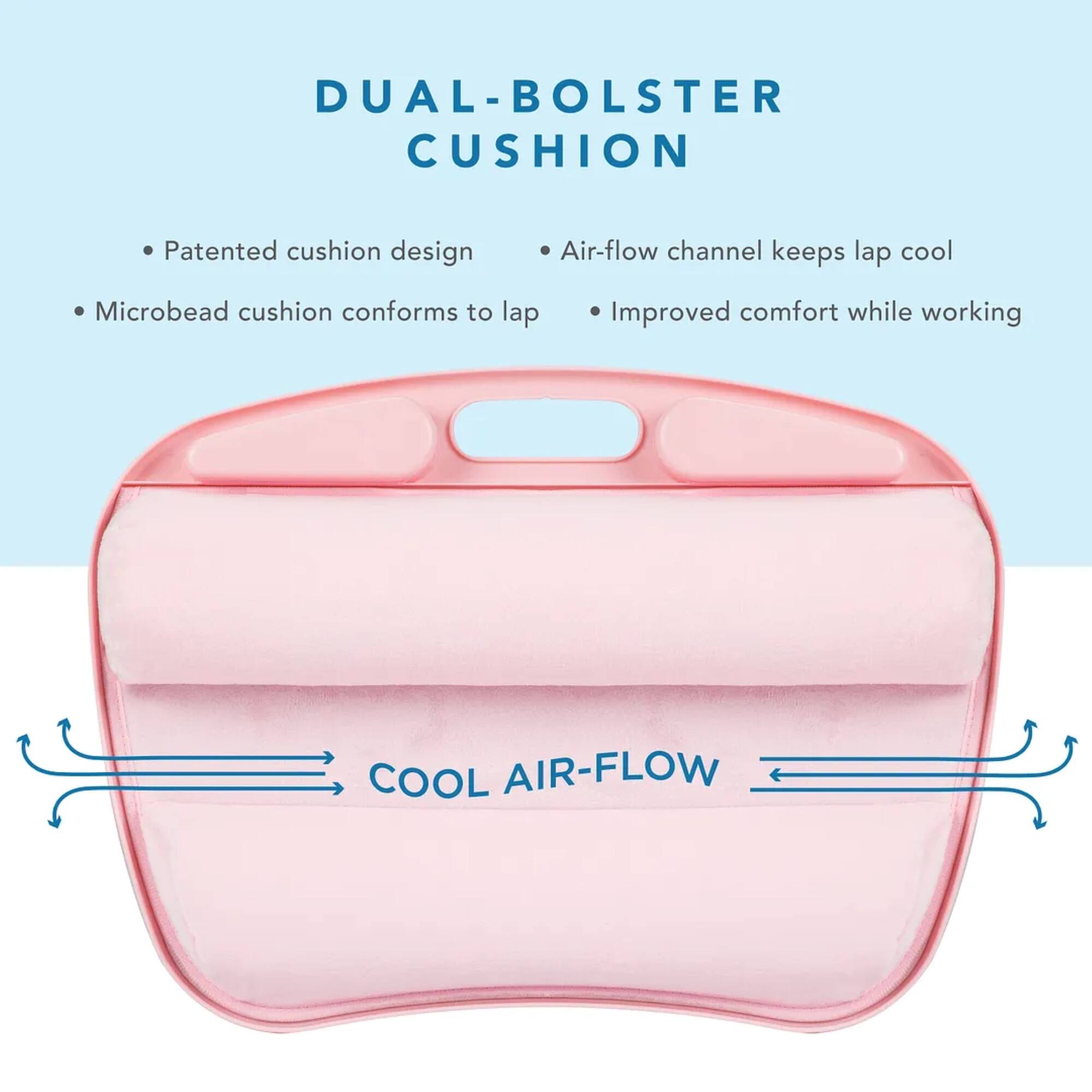DUAL-BOLSTER CUSHION Patented cushion design Air-flow channel keeps lap cool Microbead cushion conforms to lap Improved comfort while working COOL AIR-FLOW