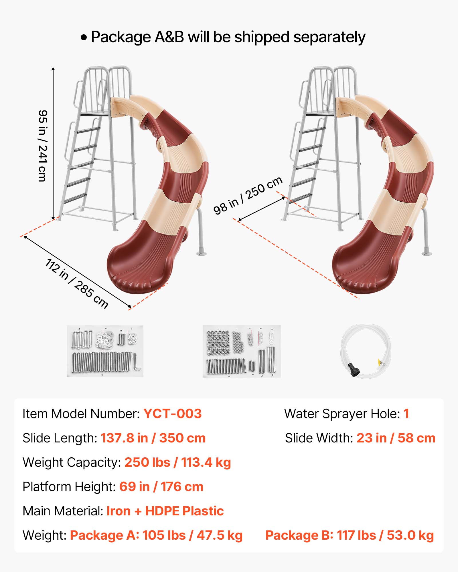 Package A&B will be shipped separately

95 in / 241 cm  
98 in / 250 cm  
112 in / 285 cm

Item Model Number: YCT-003  
Slide Length: 137.8 in / 350 cm  
Weight Capacity: 250 lbs / 113.4 kg  
Platform Height: 69 in / 176 cm  
Water Sprayer Hole: 1  
Slide Width: 23 in / 58 cm  
Main Material: Iron + HDPE Plastic  
Weight:  
Package A: 105 lbs / 47.5 kg  
Package B: 117 lbs / 53.0 kg