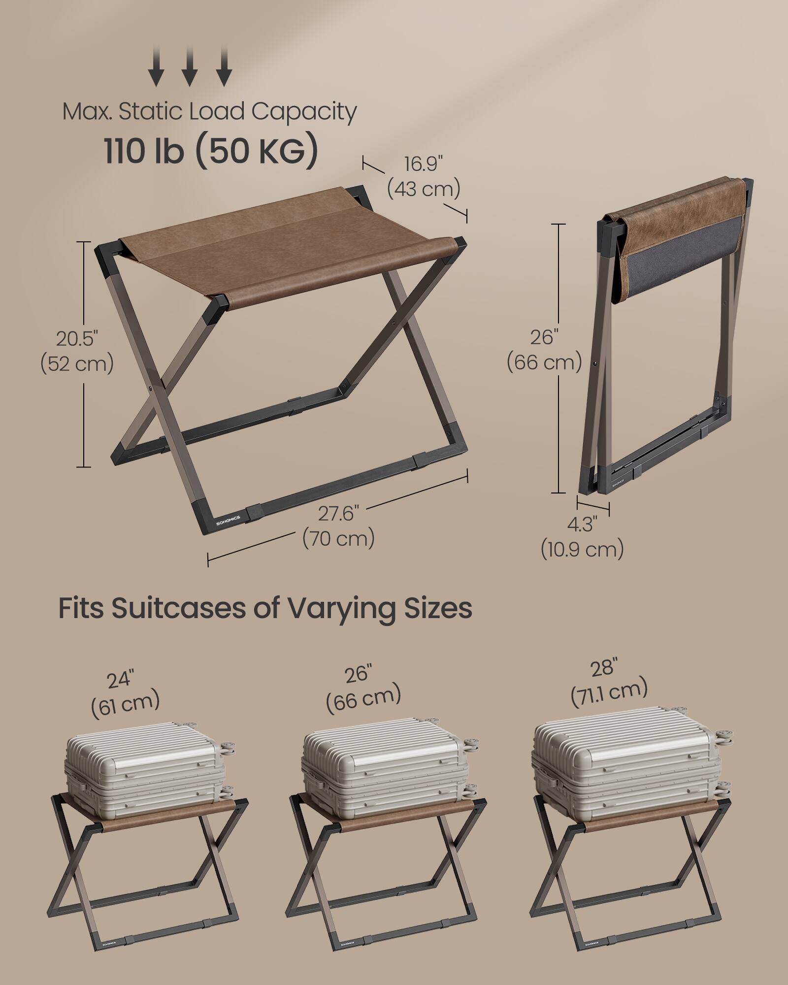 Max. Static Load Capacity: 110 lb (50 KG)

Dimensions:
- 16.9" (43 cm)
- 20.5" (52 cm)
- 26" (66 cm)
- 27.6" (70 cm)
- 4.3" (10.9 cm)

Fits Suitcases of Varying Sizes:
- 24" (61 cm)
- 26" (66 cm)
- 28" (71.1 cm)
