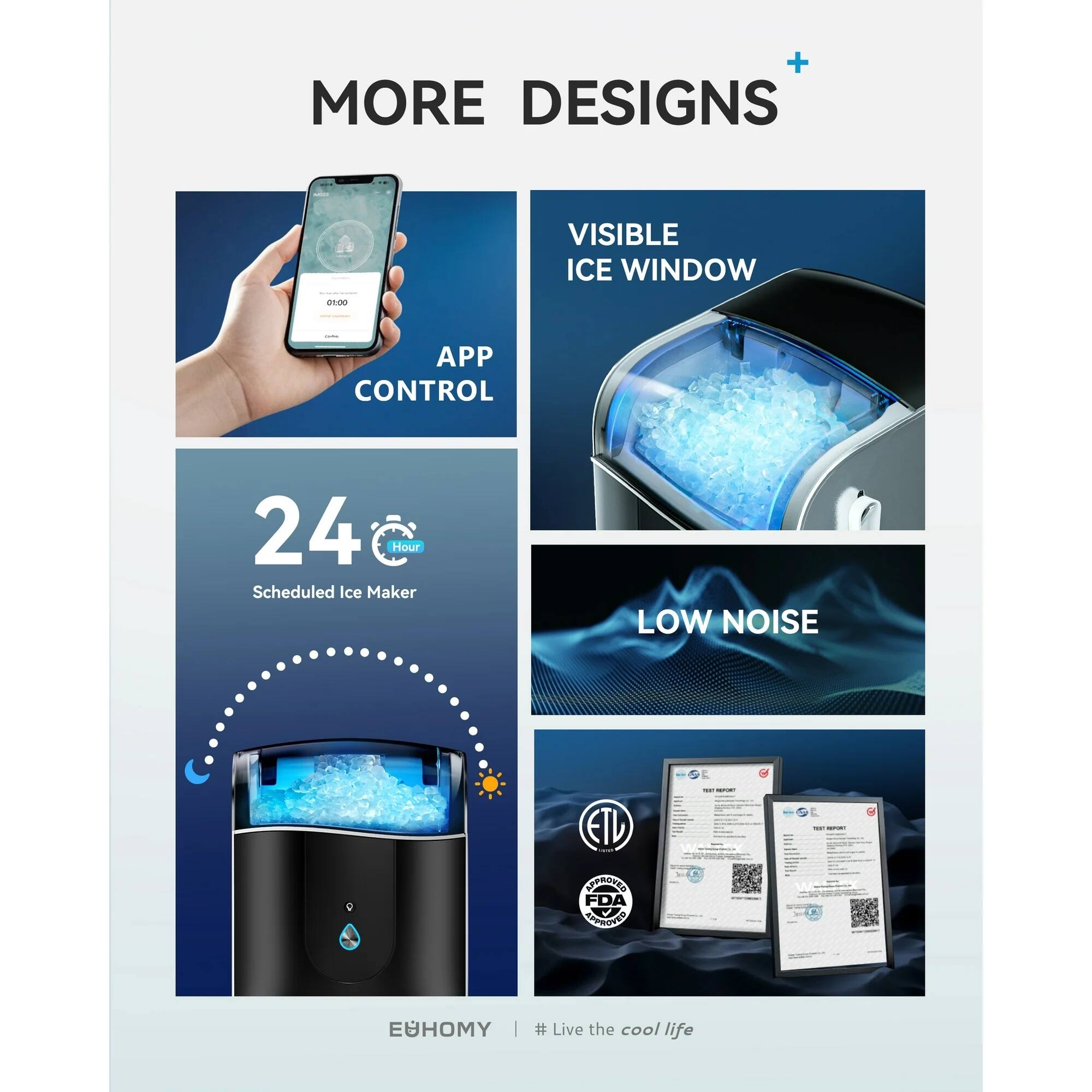MORE DESIGNS

- APP CONTROL
- VISIBLE ICE WINDOW
- 24 Hour Scheduled Ice Maker
- LOW NOISE

ETL
FDA
EUHOMY

# Live the cool life