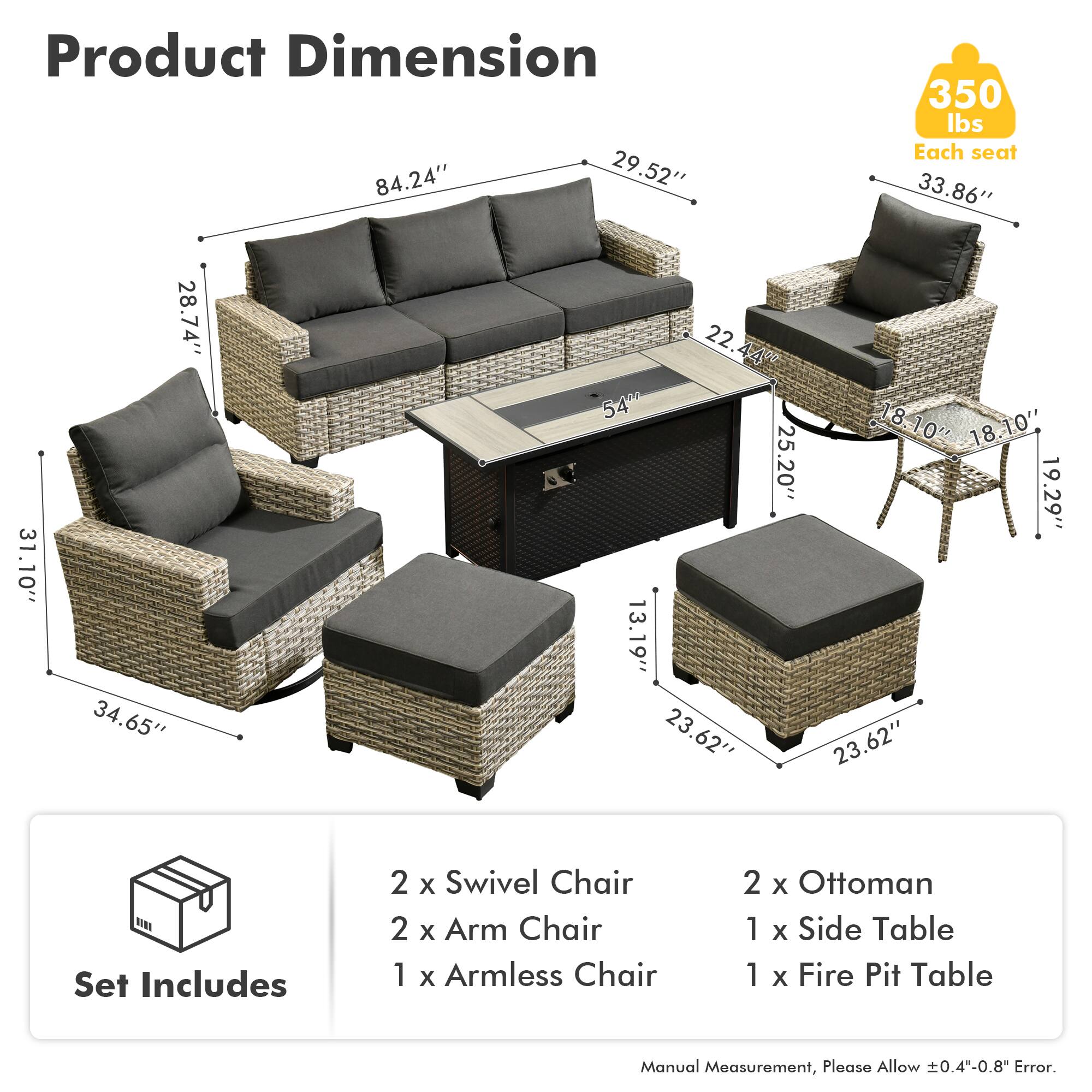 Product Dimension  
84.24" x 29.52" x 350 lbs  
Each seat: 33.86" x 31.10" x 28.74" x 34.65" x 22.44" x 54" x 25.20" x 13.19" x 23.62" x 18.10" x 18.10" x 19.29" x 23.62"  

Set Includes  
2 x Swivel Chair  
2 x Arm Chair  
1 x Armless Chair  
2 x Ottoman  
1 x Side Table  
1 x Fire Pit Table  

Manual Measurement, Please Allow 0.4"-0.8" Error.