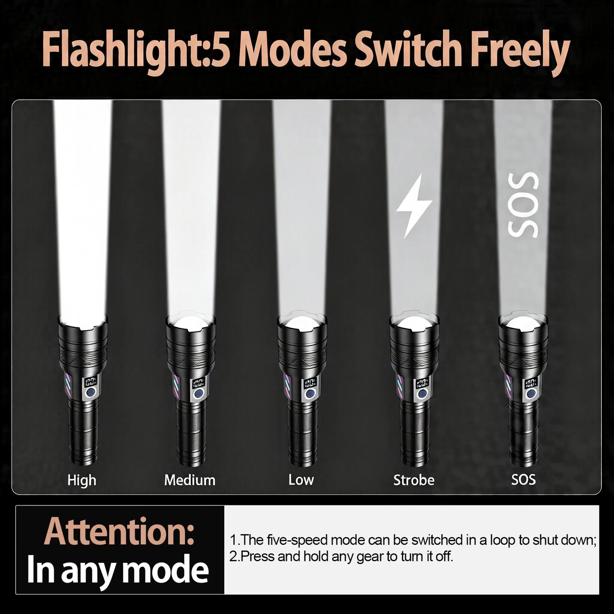 Flashlight: 5 Modes Switch Freely

SOS

High Medium Low Strobe SOS

Attention: In any mode

1. The five-speed mode can be switched in a loop to shut down;
2. Press and hold any gear to turn it off.