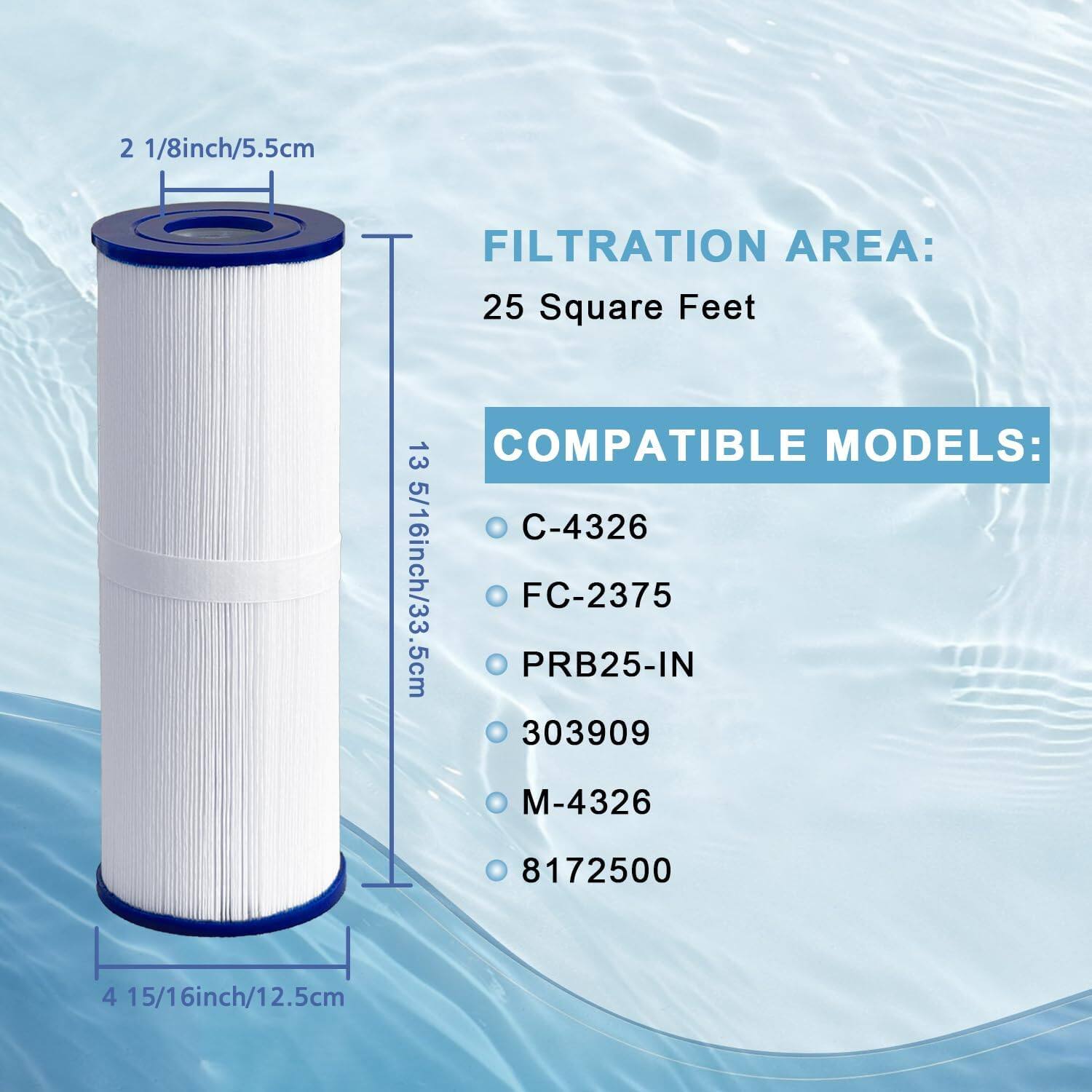 2 1/8 inch/5.5 cm  
FILTRATION AREA: 25 Square Feet  
COMPATIBLE MODELS:  
C-4326  
FC-2375  
PRB25-IN  
303909  
M-4326  
8172500  

13 5/16 inch/33.5 cm  
4 15/16 inch/12.5 cm