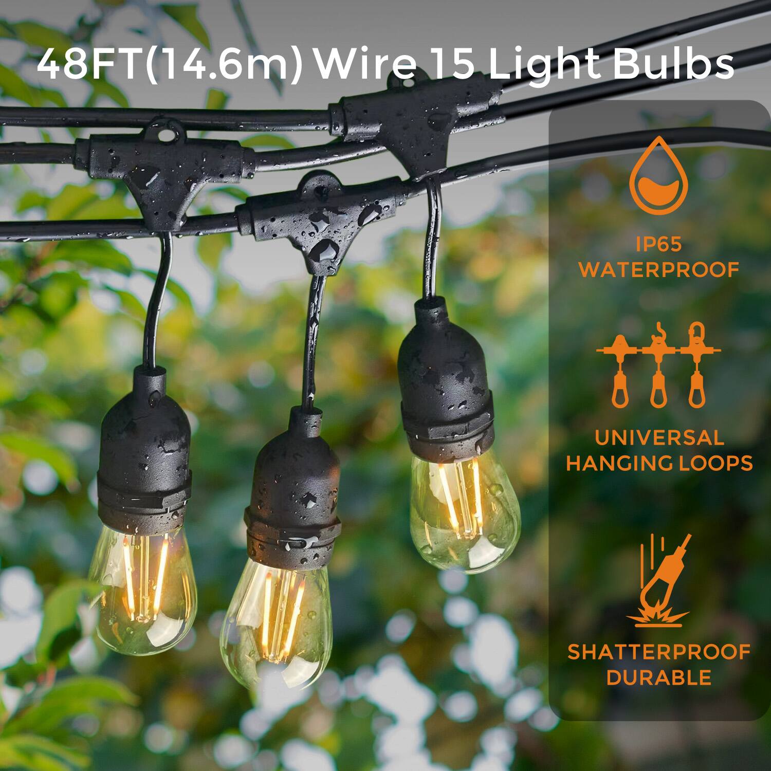 48FT(14.6m) Wire 15 Light Bulbs
IP65 WATERPROOF
UNIVERSAL HANGING LOOPS
SHATTERPROOF DURABLE